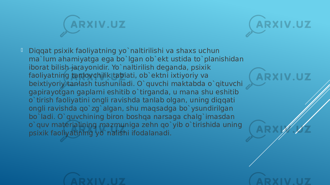  Diqqat psixik faoliyatning yo`naltirilishi va shaxs uchun ma`lum ahamiyatga ega bo`lgan ob`ekt ustida to`planishidan iborat bilish jarayonidir. Yo`naltirilish deganda, psixik faoliyatning tanlovchilik tabiati, ob`ektni ixtiyoriy va beixtiyoriy tanlash tushuniladi. O`quvchi maktabda o`qituvchi gapirayotgan gaplarni eshitib o`tirganda, u mana shu eshitib o`tirish faoliyatini ongli ravishda tanlab olgan, uning diqqati ongli ravishda qo`zg`algan, shu maqsadga bo`ysundirilgan bo`ladi. O`quvchining biron boshqa narsaga chalg`imasdan o`quv materialining mazmuniga zehn qo`yib o`tirishida uning psixik faoliyatining yo`nalishi ifodalanadi. 