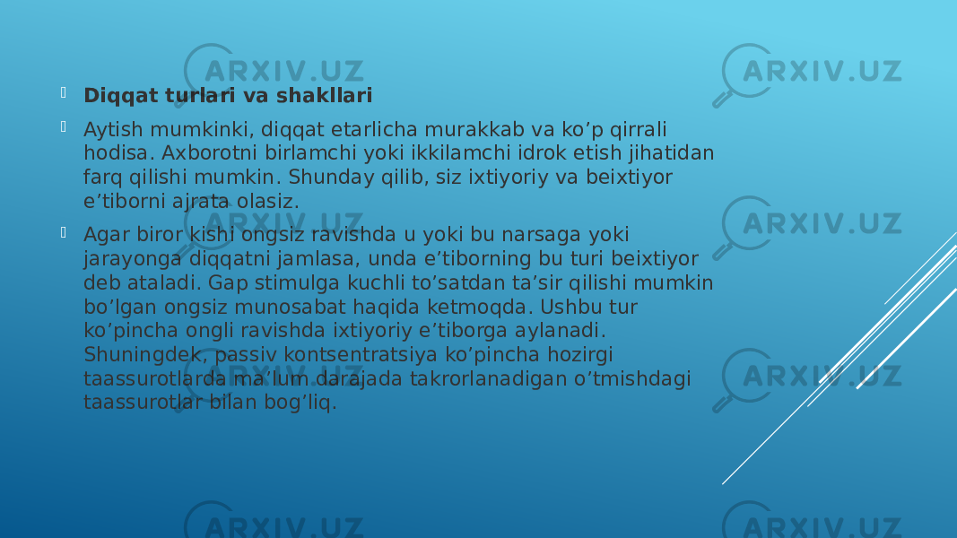  Diqqat turlari va shakllari  Aytish mumkinki, diqqat etarlicha murakkab va ko’p qirrali hodisa. Axborotni birlamchi yoki ikkilamchi idrok etish jihatidan farq qilishi mumkin. Shunday qilib, siz ixtiyoriy va beixtiyor e’tiborni ajrata olasiz.  Agar biror kishi ongsiz ravishda u yoki bu narsaga yoki jarayonga diqqatni jamlasa, unda e’tiborning bu turi beixtiyor deb ataladi. Gap stimulga kuchli to’satdan ta’sir qilishi mumkin bo’lgan ongsiz munosabat haqida ketmoqda. Ushbu tur ko’pincha ongli ravishda ixtiyoriy e’tiborga aylanadi. Shuningdek, passiv kontsentratsiya ko’pincha hozirgi taassurotlarda ma’lum darajada takrorlanadigan o’tmishdagi taassurotlar bilan bog’liq. 