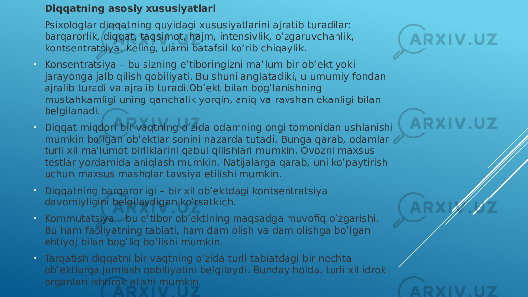  Diqqatning asosiy xususiyatlari  Psixologlar diqqatning quyidagi xususiyatlarini ajratib turadilar: barqarorlik, diqqat, taqsimot, hajm, intensivlik, o’zgaruvchanlik, kontsentratsiya. Keling, ularni batafsil ko’rib chiqaylik. • Konsentratsiya – bu sizning e’tiboringizni ma’lum bir ob’ekt yoki jarayonga jalb qilish qobiliyati. Bu shuni anglatadiki, u umumiy fondan ajralib turadi va ajralib turadi.Ob’ekt bilan bog’lanishning mustahkamligi uning qanchalik yorqin, aniq va ravshan ekanligi bilan belgilanadi. • Diqqat miqdori bir vaqtning o’zida odamning ongi tomonidan ushlanishi mumkin bo’lgan ob’ektlar sonini nazarda tutadi. Bunga qarab, odamlar turli xil ma’lumot birliklarini qabul qilishlari mumkin. Ovozni maxsus testlar yordamida aniqlash mumkin. Natijalarga qarab, uni ko’paytirish uchun maxsus mashqlar tavsiya etilishi mumkin. • Diqqatning barqarorligi – bir xil ob’ektdagi kontsentratsiya davomiyligini belgilaydigan ko’rsatkich. • Kommutatsiya – bu e’tibor ob’ektining maqsadga muvofiq o’zgarishi. Bu ham faoliyatning tabiati, ham dam olish va dam olishga bo’lgan ehtiyoj bilan bog’liq bo’lishi mumkin. • Tarqatish diqqatni bir vaqtning o’zida turli tabiatdagi bir nechta ob’ektlarga jamlash qobiliyatini belgilaydi. Bunday holda, turli xil idrok organlari ishtirok etishi mumkin. 