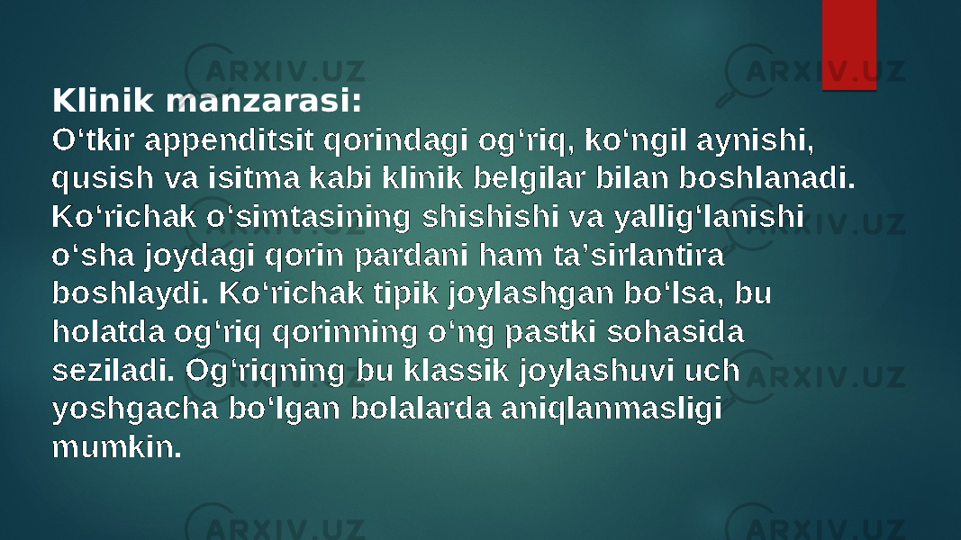 Klinik manzarasi: Oʻtkir appenditsit qorindagi ogʻriq, koʻngil aynishi, qusish va isitma kabi klinik belgilar bilan boshlanadi. Koʻrichak oʻsimtasining shishishi va yalligʻlanishi oʻsha joydagi qorin pardani ham taʼsirlantira boshlaydi. Koʻrichak tipik joylashgan boʻlsa, bu holatda ogʻriq qorinning oʻng pastki sohasida seziladi. Ogʻriqning bu klassik joylashuvi uch yoshgacha boʻlgan bolalarda aniqlanmasligi mumkin. 