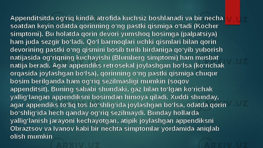 Appenditsitda ogʻriq kindik atrofida kuchsiz boshlanadi va bir necha soatdan keyin odatda qorinning oʻng pastki qismiga oʻtadi (Kocher simptomi). Bu holatda qorin devori yumshoq bosimga (palpatsiya) ham juda sezgir boʻladi. Qoʻl barmoqlari uchki qismlari bilan qorin devorining pastki oʻng qismini bosib turib birdaniga qoʻyib yuborish natijasida ogʻriqning kuchayishi (Blumberg simptomi) ham musbat natija beradi. Agar appendiks retrosekal joylashgan boʻlsa (koʻrichak orqasida joylashgan boʻlsa), qorinning oʻng pastki qismiga chuqur bosim berilganda ham ogʻriq sezilmasligi mumkin (soqov appenditsit). Buning sababi shundaki, gaz bilan toʻlgan koʻrichak yalligʻlangan appendiksni bosimdan himoya qiladi. Xuddi shunday, agar appendiks toʻliq tos boʻshligʻida joylashgan boʻlsa, odatda qorin boʻshligʻida hech qanday ogʻriq sezilmaydi. Bunday hollarda yalligʻlanish jarayoni kechayotgan, atipik joylashgan appendiksni Obraztsov va Ivanov kabi bir nechta simptomlar yordamida aniqlab olish mumkin 