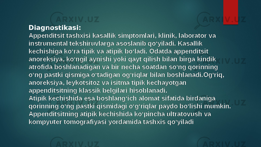 Diagnostikasi: Appenditsit tashxisi kasallik simptomlari, klinik, laborator va instrumental tekshiruvlarga asoslanib qoʻyiladi. Kasallik kechishiga koʻra tipik va atipik boʻladi. Odatda appenditsit anoreksiya, koʻngil aynishi yoki qayt qilish bilan birga kindik atrofida boshlanadigan va bir necha soatdan soʻng qorinning oʻng pastki qismiga oʻtadigan ogʻriqlar bilan boshlanadi.Ogʻriq, anoreksiya, leykotsitoz va isitma tipik kechayotgan appenditsitning klassik belgilari hisoblanadi. Atipik kechishida esa boshlangʻich alomat sifatida birdaniga qorinning oʻng pastki qismidagi oʻgʻriqlar paydo boʻlishi mumkin. Appenditsitning atipik kechishida koʻpincha ultratovush va kompyuter tomografiyasi yordamida tashxis qoʻyiladi 