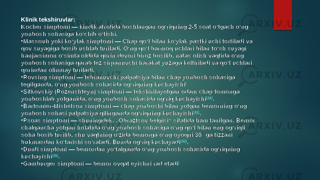 Klinik tekshiruvlar: Kocher simptomi — kindik atrofida boshlangan ogʻriqning 2-5 soat oʻtgach oʻng yonbosh sohasiga koʻchib oʻtishi. • Massouh yoki koʻylak simptomi — Chap qoʻl bilan koʻylak pastki uchi tortiladi va qov suyagiga bosib ushlab turiladi. Oʻng qoʻl barmoq uchlari bilan toʻsh suyagi hanjarsimon oʻsimta oldida qorin devori biroz bosilib, nafas olish vaqtida oʻng yonbosh sohasiga qarab tez sirpanuvchi harakat yuzaga keltiriladi va qoʻl uchlari qorindan olinmay turiladi. • Rovsing simptomi — tebranuvchi palpatsiya bilan chap yonbosh sohasiga tegilganda, oʻng yonbosh sohasida ogʻriqning kuchayishi [. • Sitkovskiy (Rozenshteyn) simptomi — tekshirilayotgan odam chap tomonga yonboshlab yotganida, oʻng yonbosh sohasida ogʻriq kuchayishi [44] . • Bartomier-Mishelson simptomi — chap yonboshi bilan yotgan bemorning oʻng yonbosh sohasi palpatsiya qilinganda ogʻriqning kuchayishi [41] . • Psoas simptomi — shuningdek, „Obraztsov belgisi“ sifatida ham tanilgan. Bemor chalqancha yotgan holatida oʻng yonbosh sohasiga oʻng qoʻl bilan eng ogʻriqli soha bosib turilib, shu vaqtning oʻzida bemorga oʻng oyoqni 30° ga tizzani bukmasdan koʻtarishi soʻraladi. Bunda ogʻriq kuchayadi [40] . • Dunfi simptomi — bemordan yoʻtalganda oʻng yonbosh sohasida ogʻriqning kuchayishi [45] . • Gamburger simptomi — bemor ovqat eyishni rad etadi [ 