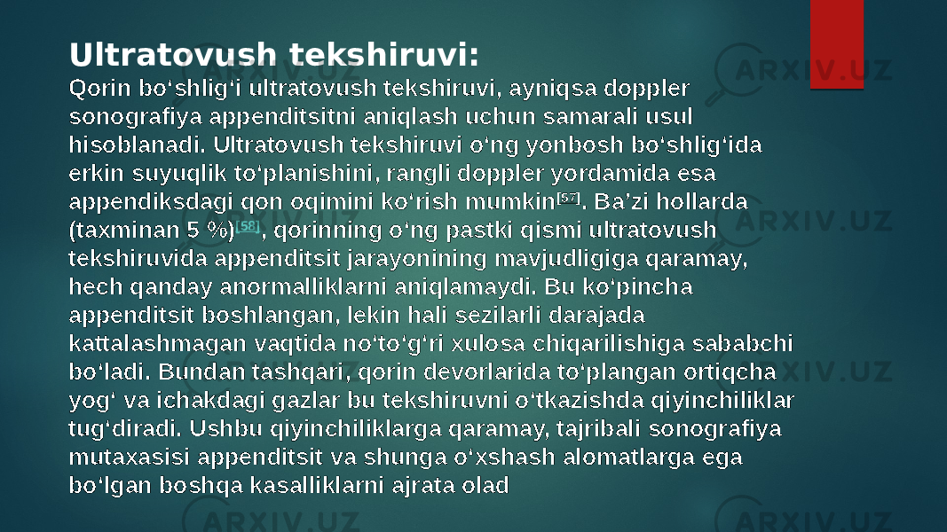 Ultratovush tekshiruvi: Qorin boʻshligʻi ultratovush tekshiruvi, ayniqsa doppler sonografiya appenditsitni aniqlash uchun samarali usul hisoblanadi. Ultratovush tekshiruvi oʻng yonbosh boʻshligʻida erkin suyuqlik toʻplanishini, rangli doppler yordamida esa appendiksdagi qon oqimini koʻrish mumkin [57] . Baʼzi hollarda (taxminan 5 %) [58] , qorinning oʻng pastki qismi ultratovush tekshiruvida appenditsit jarayonining mavjudligiga qaramay, hech qanday anormalliklarni aniqlamaydi. Bu koʻpincha appenditsit boshlangan, lekin hali sezilarli darajada kattalashmagan vaqtida noʻtoʻgʻri xulosa chiqarilishiga sababchi boʻladi. Bundan tashqari, qorin devorlarida toʻplangan ortiqcha yogʻ va ichakdagi gazlar bu tekshiruvni oʻtkazishda qiyinchiliklar tugʻdiradi. Ushbu qiyinchiliklarga qaramay, tajribali sonografiya mutaxasisi appenditsit va shunga oʻxshash alomatlarga ega boʻlgan boshqa kasalliklarni ajrata olad 