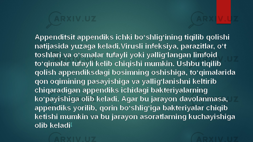 Appenditsit appendiks ichki boʻshligʻining tiqilib qolishi natijasida yuzaga keladi.Virusli infeksiya, parazitlar, oʻt toshlari va oʻsmalar tufayli yoki yalligʻlangan limfoid toʻqimalar tufayli kelib chiqishi mumkin. Ushbu tiqilib qolish appendiksdagi bosimning oshishiga, toʻqimalarida qon oqimining pasayishiga va yalligʻlanishni keltirib chiqaradigan appendiks ichidagi bakteriyalarning koʻpayishiga olib keladi. Agar bu jarayon davolanmasa, appendiks yorilib, qorin boʻshligʻiga bakteriyalar chiqib ketishi mumkin va bu jarayon asoratlarning kuchayishiga olib keladi [ 