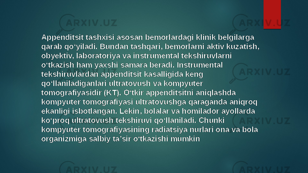 Appenditsit tashxisi asosan bemorlardagi klinik belgilarga qarab qoʻyiladi. Bundan tashqari, bemorlarni aktiv kuzatish, obyektiv, laboratoriya va instrumental tekshiruvlarni oʻtkazish ham yaxshi samara beradi. Instrumental tekshiruvlardan appenditsit kasalligida keng qoʻllaniladiganlari ultratovush va kompyuter tomografiyasidir (KT). Oʻtkir appenditsitni aniqlashda kompyuter tomografiyasi ultratovushga qaraganda aniqroq ekanligi isbotlangan. Lekin, bolalar va homilador ayollarda koʻproq ultratovush tekshiruvi qoʻllaniladi. Chunki kompyuter tomografiyasining radiatsiya nurlari ona va bola organizmiga salbiy taʼsir oʻtkazishi mumkin 