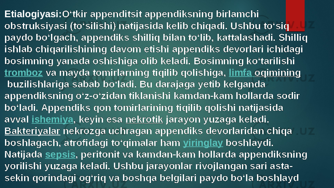 Etialogiyasi: Oʻtkir appenditsit appendiksning birlamchi obstruksiyasi (toʻsilishi) natijasida kelib chiqadi. Ushbu toʻsiq paydo boʻlgach, appendiks shilliq bilan toʻlib, kattalashadi. Shilliq ishlab chiqarilishining davom etishi appendiks devorlari ichidagi bosimning yanada oshishiga olib keladi. Bosimning koʻtarilishi  tromboz  va mayda tomirlarning tiqilib qolishiga,  limfa oqimining  buzilishlariga sabab boʻladi. Bu darajaga yetib kelganda appendiksning oʻz-oʻzidan tiklanishi kamdan-kam hollarda sodir boʻladi. Appendiks qon tomirlarining tiqilib qolishi natijasida avval  ishemiya , keyin esa  nekrotik  jarayon yuzaga keladi.  Bakteriyalar  nekrozga uchragan appendiks devorlaridan chiqa boshlagach, atrofidagi toʻqimalar ham  yiringlay  boshlaydi. Natijada  sepsis , peritonit va kamdan-kam hollarda appendiksning yorilishi yuzaga keladi. Ushbu jarayonlar rivojlangan sari asta- sekin qorindagi ogʻriq va boshqa belgilari paydo boʻla boshlayd 