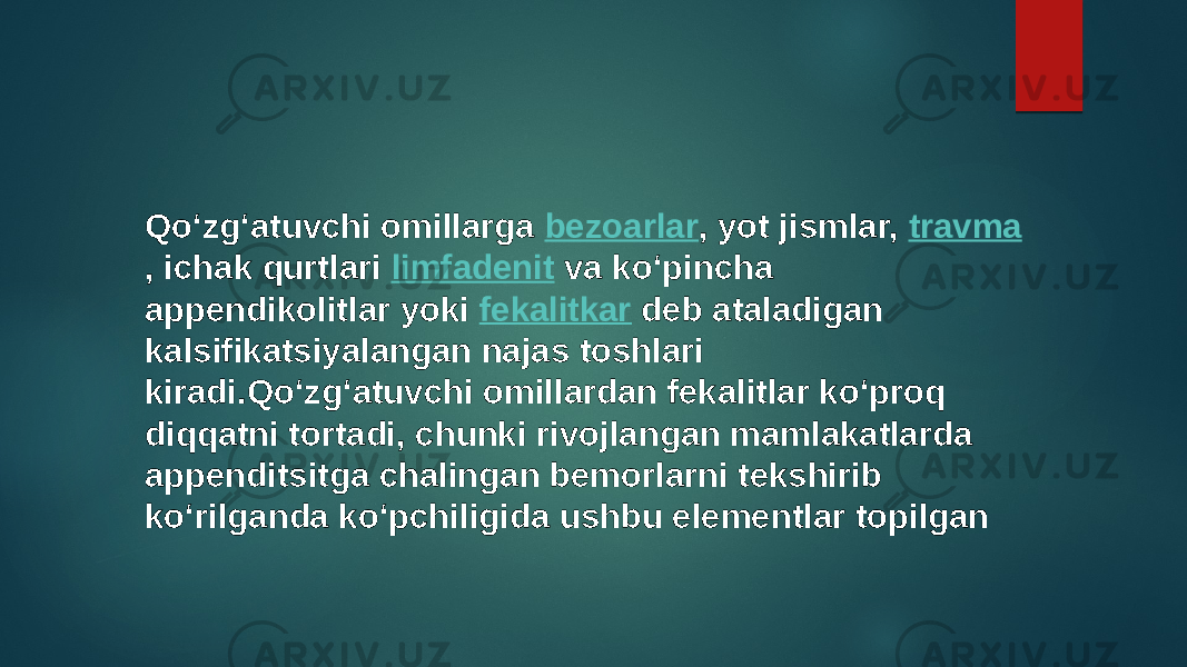 Qoʻzgʻatuvchi omillarga  bezoarlar , yot jismlar,  travma , ichak qurtlari  limfadenit  va koʻpincha appendikolitlar yoki  fekalitkar  deb ataladigan kalsifikatsiyalangan najas toshlari kiradi.Qoʻzgʻatuvchi omillardan fekalitlar koʻproq diqqatni tortadi, chunki rivojlangan mamlakatlarda appenditsitga chalingan bemorlarni tekshirib koʻrilganda koʻpchiligida ushbu elementlar topilgan 