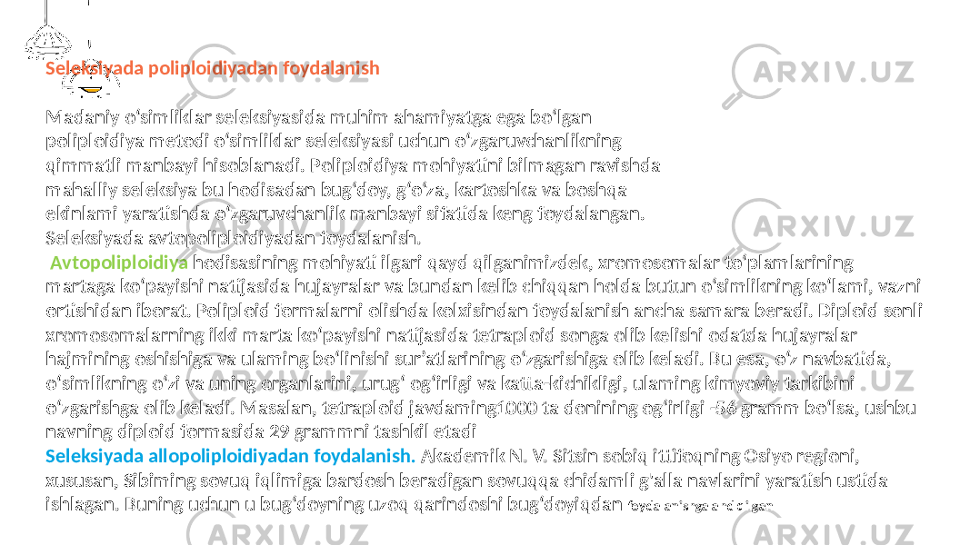 Seleksiyada poliploidiyadan foydalanish Madaniy o‘simliklar seleksiyasida muhim ahamiyatga ega bo‘lgan poliploidiya metodi o‘simliklar seleksiyasi uchun o‘zgaruvchanlikning qimmatli manbayi hisoblanadi. Poliploidiya mohiyatini bilmagan ravishda mahalliy seleksiya bu hodisadan bug‘doy, g‘o‘za, kartoshka va boshqa ekinlami yaratishda o‘zgaruvchanlik manbayi sifatida keng foydalangan. Seleksiyada avtopoliploidiyadan foydalanish. Avtopoliploidiya hodisasining mohiyati ilgari qayd qilganimizdek, xromosomalar to‘plamlarining martaga ko‘payishi natijasida hujayralar va bundan kelib chiqqan holda butun o‘simlikning ko‘lami, vazni ortishidan iborat. Poliploid formalarni olishda kolxisindan foydalanish ancha samara beradi. Diploid sonli xromosomalarning ikki marta ko‘payishi natijasida tetraploid songa olib kelishi odatda hujayralar hajmining oshishiga va ulaming bo‘linishi sur’atlarining o‘zgarishiga olib keladi. Bu esa, o‘z navbatida, o‘simlikning o‘zi va uning organlarini, urug‘ og‘irligi va katta-kichikligi, ulaming kimyoviy tarkibini o‘zgarishga olib keladi. Masalan, tetraploid javdaming1000 ta donining og‘irIigi -56 gramm bo‘lsa, ushbu navning diploid formasida 29 grammni tashkil etadi Seleksiyada allopoliploidiyadan foydalanish. Akademik N. V. Sitsin sobiq ittifoqning Osiyo regioni, xususan, Sibiming sovuq iqlimiga bardosh beradigan sovuqqa chidamli g&#39;alla navlarini yaratish ustida ishlagan. Buning uchun u bug‘doyning uzoq qarindoshi bug‘doyiqdan foydalanishga ahd qilgan 