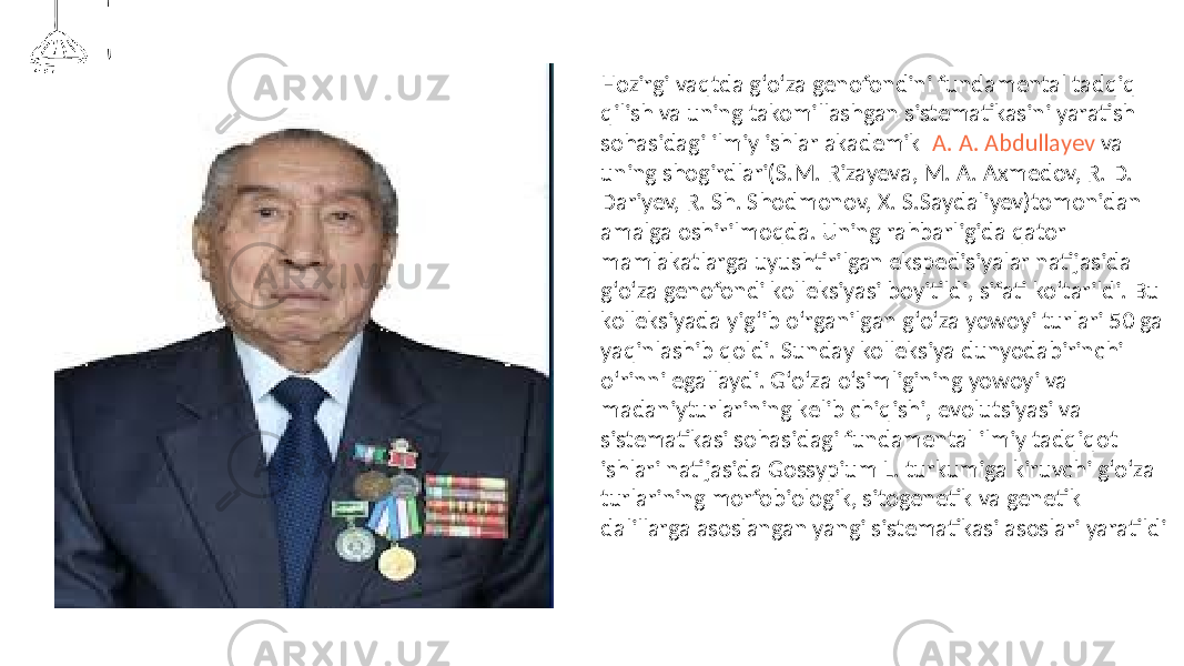 Hozirgi vaqtda g‘o‘za genofondini fundamental tadqiq qilish va uning takomillashgan sistematikasini yaratish sohasidagi ilmiy ishlar akademik A. A. Abdullayev va uning shogirdlari(S.M. Rizayeva, M. A. Axmedov, R. D. Dariyev, R. Sh. Shodmonov, X. S.Saydaliyev)tomonidan amalga oshirilmoqda. Uning rahbarligida qator mamlakatlarga uyushtirilgan ekspedisiyalar natijasida g‘o‘za genofondi kolleksiyasi boyitildi, sifati ko‘tarildi. Bu kolleksiyada yig‘ib o‘rganilgan g‘o‘za yowoyi turlari 50 ga yaqinlashib qoldi. Sunday kolleksiya dunyodabirinchi o‘rinni egallaydi. G‘o‘za o‘simligining yowoyi va madaniyturlarining kelib chiqishi, evolutsiyasi va sistematikasi sohasidagi fundamental ilmiy tadqiqot ishlari natijasida Gossypium L. turkumiga kiruvchi g‘o‘za turlarining morfobiologik, sitogenetik va genetik dalillarga asoslangan yangi sistematikasi asoslari yaratildi 