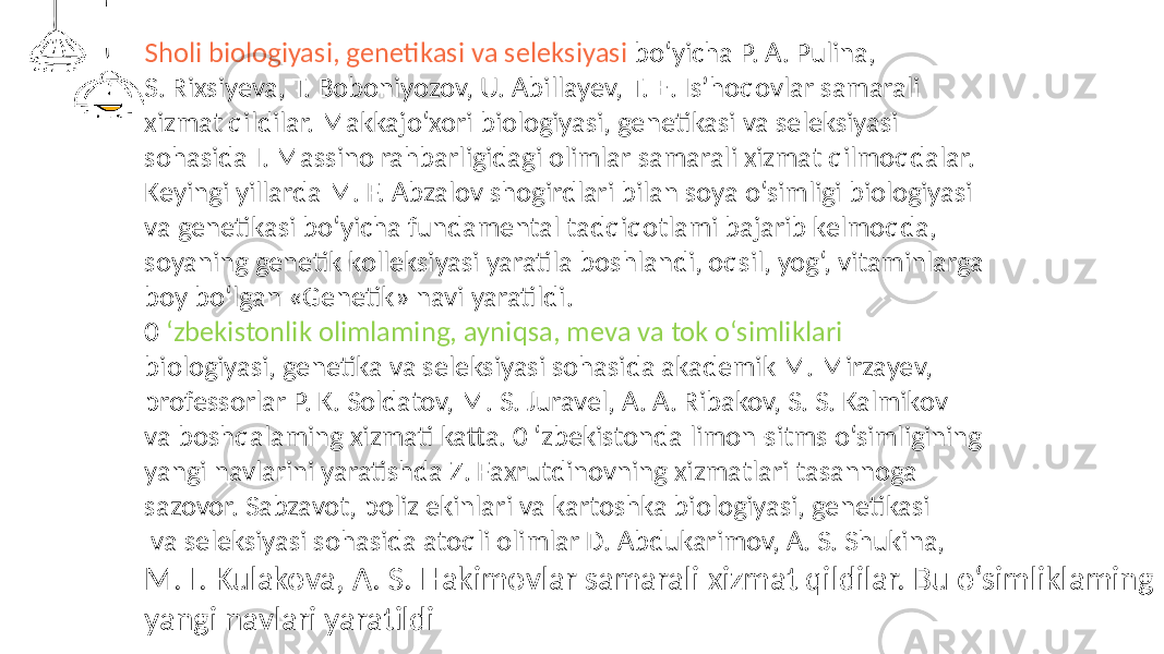 Sholi biologiyasi, genetikasi va seleksiyasi bo‘yicha P. A. Pulina, S. Rixsiyeva, T. Boboniyozov, U. Abillayev, Т. E. Is’hoqovlar samarali xizmat qildilar. Makkajo‘xori biologiyasi, genetikasi va seleksiyasi sohasida I. Massino rahbarligidagi olimlar samarali xizmat qilmoqdalar. Keyingi yillarda M. F. Abzalov shogirdlari bilan soya o‘simligi biologiyasi va genetikasi bo‘yicha fundamental tadqiqotlami bajarib kelmoqda, soyaning genetik kolleksiyasi yaratila boshlandi, oqsil, yog‘, vitaminlarga boy bo‘lgan «Genetik» navi yaratildi. 0 ‘zbekistonlik olimlaming, ayniqsa, meva va tok o‘simliklari biologiyasi, genetika va seleksiyasi sohasida akademik M. Mirzayev, professorlar P. K. Soldatov, M. S. Juravel, A. A. Ribakov, S. S. Kalmikov va boshqalaming xizmati katta. 0 ‘zbekistonda limon-sitms o‘simligining yangi navlarini yaratishda Z. Faxrutdinovning xizmatlari tasannoga sazovor. Sabzavot, poliz ekinlari va kartoshka biologiyasi, genetikasi va seleksiyasi sohasida atoqli olimlar D. Abdukarimov, A. S. Shukina, М. I. Kulakova, A. S. Hakimovlar samarali xizmat qildilar. Bu o‘simliklaming yangi navlari yaratildi 