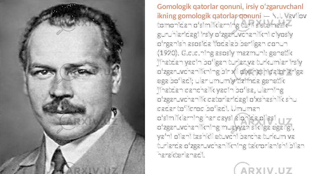 Gomologik qatorlar qonuni, irsiy oʻzgaruvchanl ikning gomologik qatorlar qonuni — N.I. Vavilov tomonidan oʻsimliklarning turli sistematik guruhlaridagi irsiy oʻzgaruvchanlikni qiyosiy oʻrganish asosida ifodalab berilgan qonun (1920). G.q.q.ning asosiy mazmuni: genetik jihatdan yaqin boʻlgan turlar va turkumlar irsiy oʻzgaruvchanlikning bir xil oʻxshash qatorlariga ega boʻladi; ular umumiy tizimda genetik jihatdan qanchalik yaqin boʻlsa, ularning oʻzgaruvchanlik qatorlaridagi oʻxshashlik shu qadar toʻliqroq boʻladi. Umuman oʻsimliklarning har qaysi alohida oilasi oʻzgaruvchanlikning muayyan sikliga egaligi, yaʼni oilani tashkil etuvchi barcha turkum va turlarda oʻzgaruvchanlikning takrorlanishi bilan harakterlanadi. 