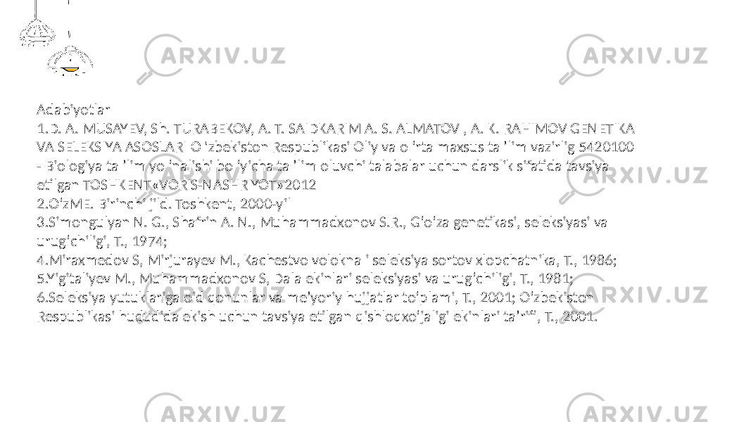 Adabiyotlar 1.D. A. MUSAYEV, Sh. TURABEKOV, A. T. SAIDKARIM A. S. ALMATOV , A. K. RAHIMOV GENETIKA VA SELEKSIYA ASOSLARI О &#39;zbekiston Respublikasi Oliy va о ‘rta maxsus ta ’lim vazirlig 5420100 - Biologiya ta ’lim yo ‘nalishi bo ‘yicha ta ’lim oluvchi talabalar uchun darslik sifatida tavsiya etilgan TOSHKENT«VORIS-NASHRIYOT»2012 2.OʻzME. Birinchi jild. Toshkent, 2000-yil 3.Simongulyan N. G., Shafrin A. N., Muhammadxonov S.R., Gʻoʻza genetikasi, seleksiyasi va urugʻchiligi, T., 1974; 4.Miraxmedov S, Mirjurayev M., Kachestvo volokna i seleksiya sortov xlopchatnika, T., 1986; 5.Yigitaliyev M., Muhammadxonov S, Dala ekinlari seleksiyasi va urugʻchiligi, T., 1981; 6.Seleksiya yutuklariga oid qonunlar va meʼyoriy hujjatlar toʻplami, T., 2001; Oʻzbekiston Respublikasi hududida ekish uchun tavsiya etilgan qishloqxoʻjaligi ekinlari taʼrifi, T., 2001. 