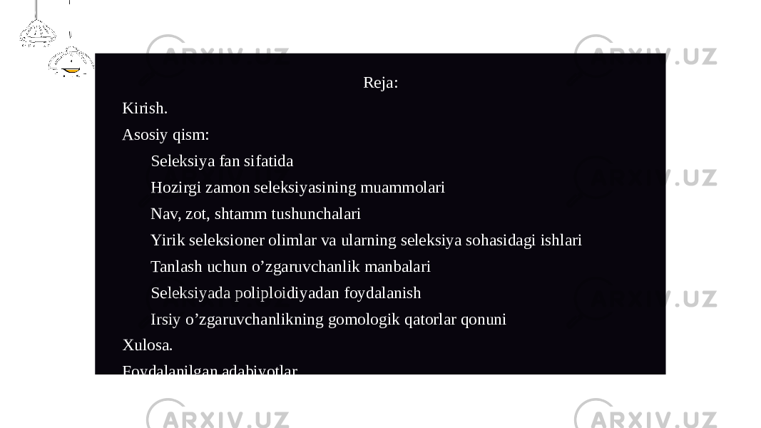 Reja: Kirish. Asosiy qism: Seleksiya fan sifatida Hozirgi zamon seleksiyasining muammolari Nav, zot, shtamm tushunchalari Yirik seleksioner olimlar va ularning seleksiya sohasidagi ishlari Tanlash uchun o’zgaruvchanlik manbalari Seleksiyada poliploidiyadan foydalanish Irsiy o’zgaruvchanlikning gomologik qatorlar qonuni Xulosa. Foydalanilgan adabiyotlar 