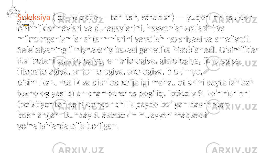 Seleksiya (lot. selectio — tanlash, saralash) — yuqori mahsuldor oʻsimliklar navlari va duragaylarini, hayvonlar zotlarini va mikroorganizmlar shtammlarini yaratish nazariyasi va amaliyoti. Seleksiyaning ilmiynazariy bazasi genetika hisoblanadi. Oʻsimliklar S.si botanika, sitologiya, embriologiya, gistologiya, fiziologiya, fitopatologiya, entomologiya, ekologiya, biokimyo, oʻsimlikshunoslik va qishloq xoʻjaligi mahsulotlarini qayta ishlash texnologiyasi bilan chambarchas bogʻliq. Ibtidoiy S. koʻrinishlari (beixtiyor tanlash) dehqonchilik paydo boʻlgan davrlardan boshlangan. Bunday S. astasekin muayyan maqsadli yoʻnalishlarda olib borilgan. 