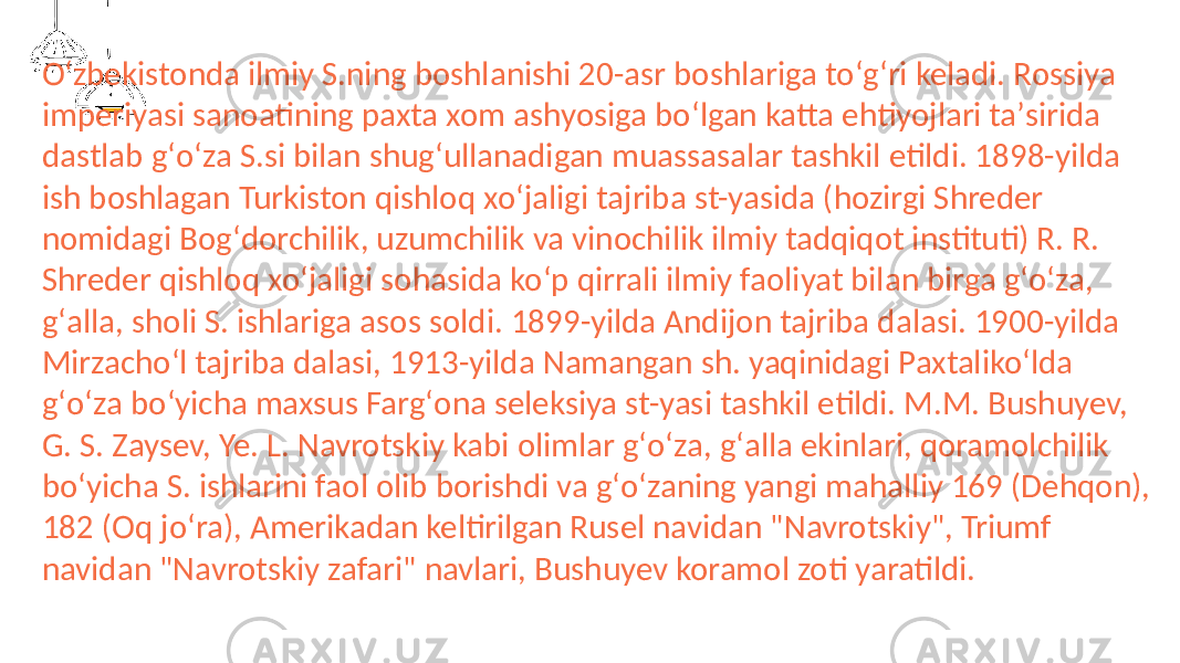 Oʻzbekistonda ilmiy S.ning boshlanishi 20-asr boshlariga toʻgʻri keladi. Rossiya imperiyasi sanoatining paxta xom ashyosiga boʻlgan katta ehtiyojlari taʼsirida dastlab gʻoʻza S.si bilan shugʻullanadigan muassasalar tashkil etildi. 1898-yilda ish boshlagan Turkiston qishloq xoʻjaligi tajriba st-yasida (hozirgi Shreder nomidagi Bogʻdorchilik, uzumchilik va vinochilik ilmiy tadqiqot instituti) R. R. Shreder qishloq xoʻjaligi sohasida koʻp qirrali ilmiy faoliyat bilan birga gʻoʻza, gʻalla, sholi S. ishlariga asos soldi. 1899-yilda Andijon tajriba dalasi. 1900-yilda Mirzachoʻl tajriba dalasi, 1913-yilda Namangan sh. yaqinidagi Paxtalikoʻlda gʻoʻza boʻyicha maxsus Fargʻona seleksiya st-yasi tashkil etildi. M.M. Bushuyev, G. S. Zaysev, Ye. L. Navrotskiy kabi olimlar gʻoʻza, gʻalla ekinlari, qoramolchilik boʻyicha S. ishlarini faol olib borishdi va gʻoʻzaning yangi mahalliy 169 (Dehqon), 182 (Oq joʻra), Amerikadan keltirilgan Rusel navidan &#34;Navrotskiy&#34;, Triumf navidan &#34;Navrotskiy zafari&#34; navlari, Bushuyev koramol zoti yaratildi. 