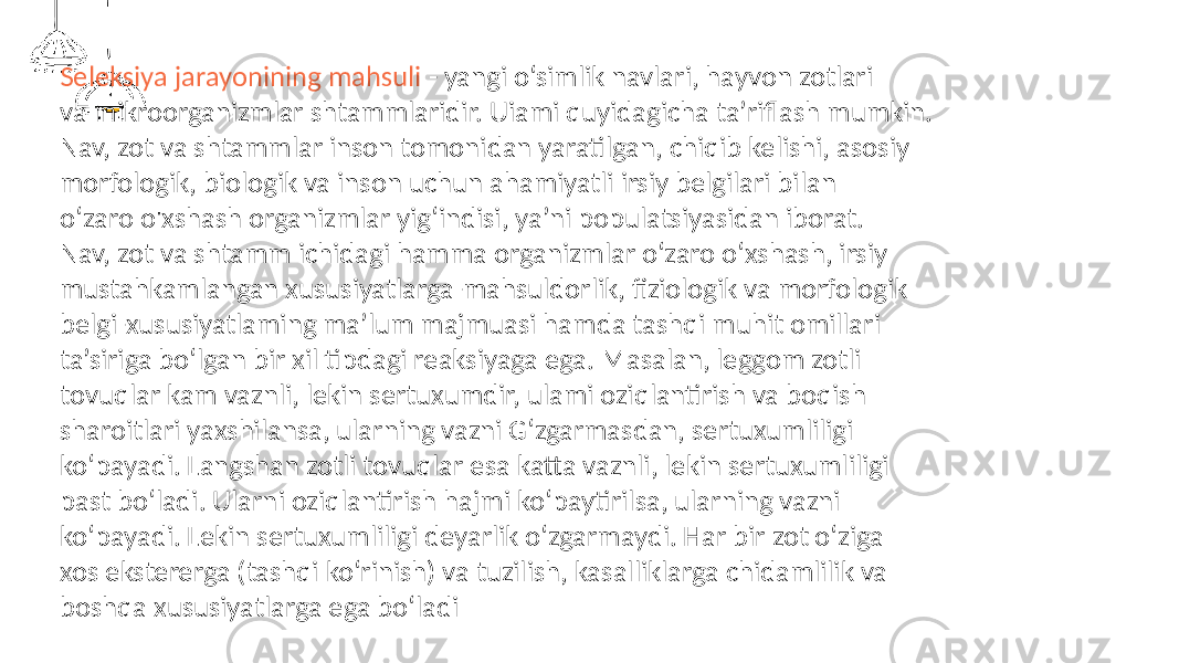 Seleksiya jarayonining mahsuli - yangi o‘simlik navlari, hayvon zotlari va mikroorganizmlar shtammlaridir. Uiami quyidagicha ta’riflash mumkin. Nav, zot va shtammlar inson tomonidan yaratilgan, chiqib kelishi, asosiy morfologik, biologik va inson uchun ahamiyatli irsiy belgilari bilan o‘zaro o&#39;xshash organizmlar yig‘indisi, ya’ni populatsiyasidan iborat. Nav, zot va shtamm ichidagi hamma organizmlar o‘zaro o‘xshash, irsiy mustahkamlangan xususiyatlarga-mahsuldorlik, fiziologik va morfologik belgi-xususiyatlaming ma’lum majmuasi hamda tashqi muhit omillari ta’siriga bo‘lgan bir xil tipdagi reaksiyaga ega. Masalan, leggom zotli tovuqlar kam vaznli, lekin sertuxumdir, ulami oziqlantirish va boqish sharoitlari yaxshilansa, ularning vazni G‘zgarmasdan, sertuxumliligi ko‘payadi. Langshan zotli tovuqlar esa katta vaznli, lekin sertuxumliligi past bo‘ladi. Ularni oziqlantirish hajmi ko‘paytirilsa, ularning vazni ko‘payadi. Lekin sertuxumliligi deyarlik o‘zgarmaydi. Har bir zot o‘ziga xos ekstererga (tashqi ko‘rinish) va tuzilish, kasalliklarga chidamlilik va boshqa xususiyatlarga ega bo‘ladi 