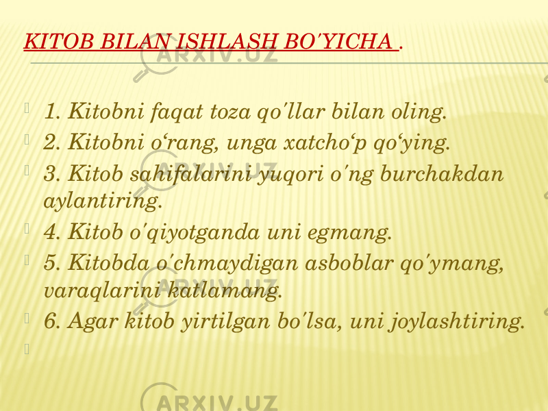 KITOB BILAN ISHLASH BO&#39;YICHA .    1. Kitobni faqat toza qo&#39;llar bilan oling.  2. Kitobni o‘rang, unga xatcho‘p qo‘ying.  3. Kitob sahifalarini yuqori o&#39;ng burchakdan aylantiring.  4. Kitob o&#39;qiyotganda uni egmang.  5. Kitobda o&#39;chmaydigan asboblar qo&#39;ymang, varaqlarini katlamang.  6. Agar kitob yirtilgan bo&#39;lsa, uni joylashtiring.    