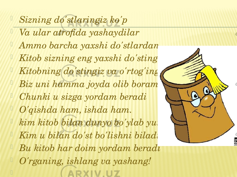  Sizning do&#39;stlaringiz ko&#39;p  Va ular atrofida yashaydilar  Ammo barcha yaxshi do&#39;stlardan  Kitob sizning eng yaxshi do&#39;stingizdir!  Kitobning do&#39;stingiz va o&#39;rtog&#39;ingiz,  Biz uni hamma joyda olib boramiz  Chunki u sizga yordam beradi  O&#39;qishda ham, ishda ham.  kim kitob bilan dunyo bo&#39;ylab yuradi,  Kim u bilan do&#39;st bo&#39;lishni biladi,  Bu kitob har doim yordam beradi  O&#39;rganing, ishlang va yashang!    