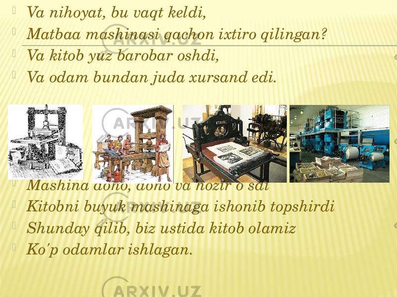  Va nihoyat, bu vaqt keldi,  Matbaa mashinasi qachon ixtiro qilingan?  Va kitob yuz barobar oshdi,  Va odam bundan juda xursand edi.    Mashina dono, dono va hozir o&#39;sdi  Kitobni buyuk mashinaga ishonib topshirdi  Shunday qilib, biz ustida kitob olamiz  Ko&#39;p odamlar ishlagan. 