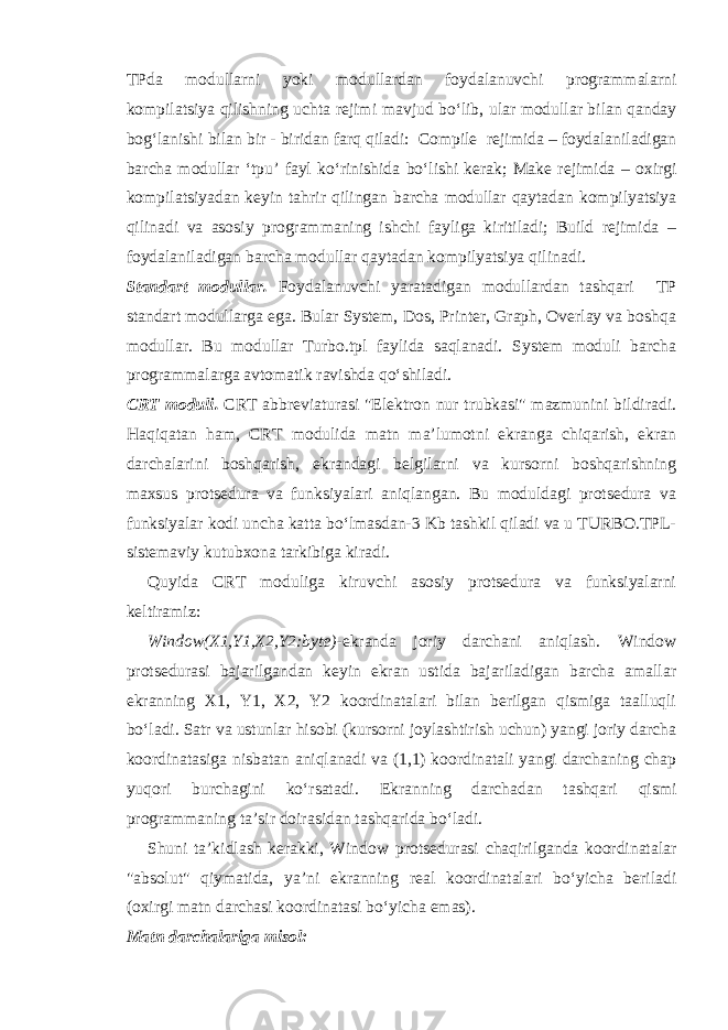 TPda modullarni yoki modullardan foydalanuvchi programmalarni kompilatsiya qilishning uchta rejim i mavjud bo‘lib , ular modullar bilan qanday bog‘lanishi bilan bir - biridan farq qiladi: Compile rejimida – foydalaniladigan barcha modullar ‘tpu’ fayl ko‘rinishida bo‘lishi kerak; Make rejimida – oxirgi kompilatsiyadan keyin tahrir qilingan barcha modullar qaytadan kompilyatsiya qilin a di va asosiy programmaning ishchi fayliga kiritiladi; Build rejimida – foydalaniladigan barcha modullar qaytadan kompilyatsiya qilinadi. Standart modullar. Foydalanuvchi yaratadigan modullardan tashqari TP standart modullarga ega. Bular System, Dos, Printer, Graph, Overlay va boshqa modullar. Bu modullar Turbo.tpl faylida saqlanadi. System moduli barcha programmalarga avtomatik ravishda qo‘shiladi. CRT moduli. CRT abbreviaturasi &#34;Elektron nur trubkasi&#34; mazmunini bildiradi. Haqiqatan ham, CRT modulida matn ma’lumotni ekranga chiqarish, ekran darchalarini boshqarish, ekrandagi belgilarni va kursorni boshqarishning maxsus protsedura va funksiyalari aniqlangan. Bu moduldagi protsedura va funksiyalar kodi uncha katta bo‘lmasdan-3 Kb tashkil qiladi va u TURBO.TPL- sistemaviy kutubxona tarkibiga kiradi. Quyida CRT moduliga kiruvchi asosiy protsedura va funksiyalarni keltiramiz: Window(X1,Y1,X2,Y2:byte) -ekranda joriy darchani aniqlash. Window protsedurasi bajarilgandan keyin ekran ustida bajariladigan barcha amallar ekranning X1, Y1, X2, Y2 koordinatalari bilan berilgan qismiga taalluqli bo‘ladi. Satr va ustunlar hisobi (kursorni joylashtirish uchun) yangi joriy darcha koordinatasiga nisbatan aniqlanadi va (1,1) koordinatali yangi darchaning chap yuqori burchagini ko‘rsatadi. Ekranning darchadan tashqari qismi programmaning ta’sir doirasidan tashqarida bo‘ladi. Shuni ta’kidlash kerakki, Window protsedurasi chaqirilganda koordinatalar &#34;absolut&#34; qiymatida, ya’ni ekranning real koordinatalari bo‘yicha beriladi (oxirgi matn darchasi koordinatasi bo‘yicha emas). Matn darchalariga misol: 