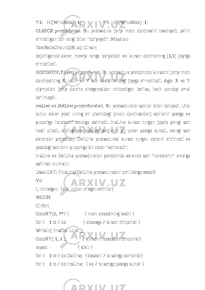 Y1:  HI(WindMax)  1; Y2:  HI(WindMax)  1; CLRSCR protsedurasi . Bu protsedura joriy matn darchasini tozalaydi, ya’ni o‘rnatilgan fon rangi bilan &#34;bo‘yaydi&#34;. Masalan: TextBackGround(Blue); Clrscr; bajarilganda ekran moviy ranga bo‘yaladi va kursor darchaning (1,1) joyiga o‘rnatiladi. GOTOXY(X,Y:byte) protsedurasi . Bu protsedura yordamida kursorni joriy matn darchasining X ustun va Y satr kesishuvidagi joyga o‘rnatiladi. Agar X va Y qiymatlari joriy darcha chegarasidan chiqadigan bo‘lsa, hech qanday amal bo‘lmaydi. InsLine va DelLine protseduralari. Bu protseduralar satrlar bilan ishlaydi. Ular butun ekran yoki uning bir qismidagi (matn darchasidan) satrlarni pastga va yuqoriga harakatni amalga oshiradi. InsLine kursor turgan joyda yangi satr hosil qiladi, oldingi va pastdagi satrlarni bir qator pastga suradi, oxirgi satr ekrandan yo‘qoladi. DelLine protsedurasi kursor turgan qatorni o‘chiradi va pastdagi satrlarni yuqoriga bir qator &#34;ko‘taradi&#34;. InsLine va DelLine protseduralari yordamida ekranda satr &#34;harakatini&#34; amalga oshirish mumkin. Uses CRT; {InsLine  DelLine protsedurasini qo‘llashga misol } Var i, n:integer; {sikl uchun o‘zgaruvchilar} BEGIN ClrScr; GotoXY(1, 2*7 ) { matn abzasining boshi } for i:  1 to 7 do { abzasga 7 ta satr chiqarish } Writeln( &#39;Ins  Del Line&#39; ); GotoXY( 1, 1 ); { kursorni abzasdan chiqarish} repeat { sikl: } for i:  1 to 7 do Delline; {abzasni 7 ta satrga ko‘tarish} for i:  1 to 7 do InsLine; { va 7 ta satrga pastga surish } 