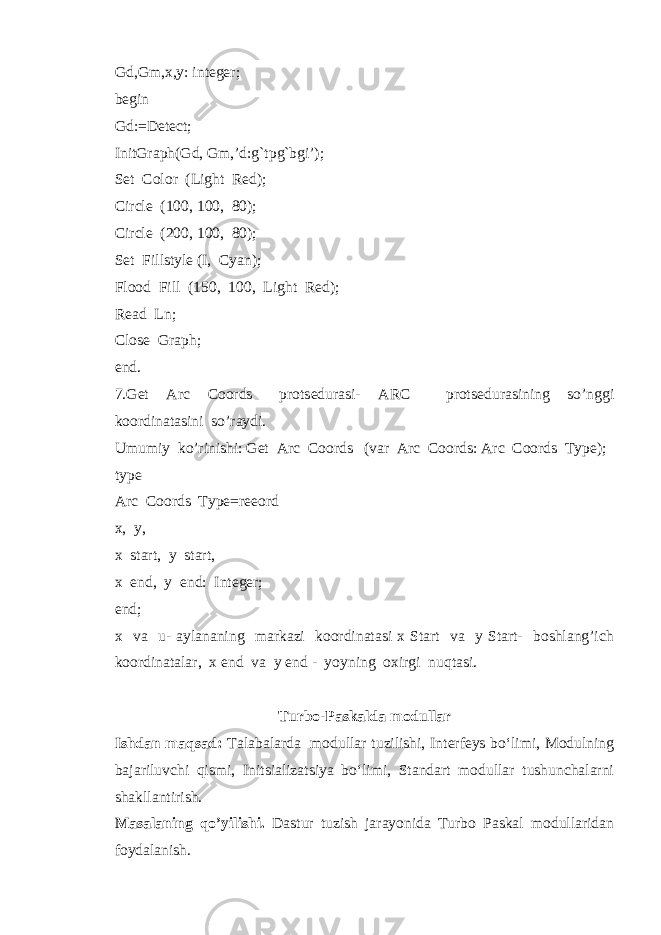 Gd,Gm,x,y: integer; begin Gd:=Detect; InitGraph(Gd, Gm,’d:g`tpg`bgi’); Set Color (Light Red); Circle (100, 100, 80); Circle (200, 100, 80); Set Fillstyle (I, Cyan); Flood Fill (150, 100, Light Red); Read Ln; Close Graph; end. 7.Get Arc Coords prots е durasi- ARC prots е durasining so’nggi koordinatasini so’raydi. Umumiy ko’rinishi: Get Arc Coords (var Arc Coords: Arc Coords Type); type Arc Coords Type=reeord x, y, x start, y start, x end, y end: Integer; end; x va u- aylananing markazi koordinatasi x Start va y Start- boshlang’ich koordinatalar, x end va y end - yoyning oxirgi nuqtasi. Turbo-Paskalda modullar Ishdan maqsad: Talabalarda modullar tuzilishi, Interfeys bo‘limi, Modulning bajariluvchi qismi, Initsializatsiya bo‘limi, Standart modullar tushunchalarni shakllantirish. Masalaning qo’yilishi. Dastur tuzish jarayonida Turbo Paskal modullaridan foydalanish. 