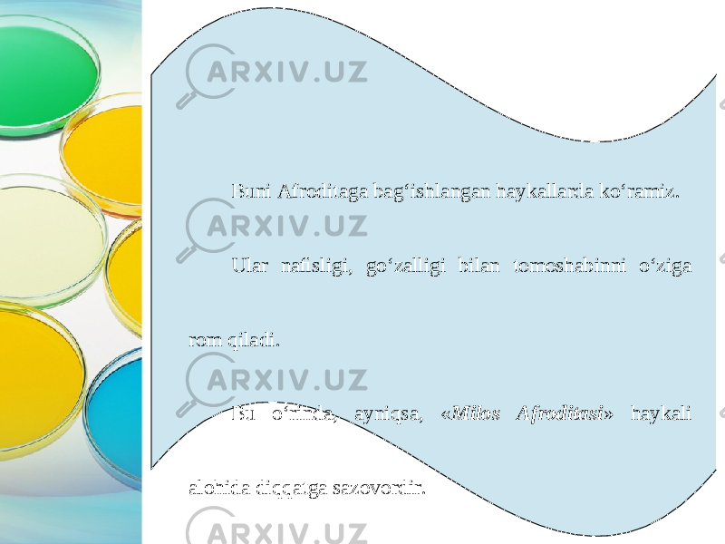 Buni Afroditaga bag‘ishlangan haykallarda ko‘ramiz. Ular naﬁsligi, go‘zalligi bilan tomoshabinni o‘ziga rom qiladi. Bu o‘rinda, ayniqsa, « Milos Afroditasi » haykali alohida diqqatga sazovordir. 