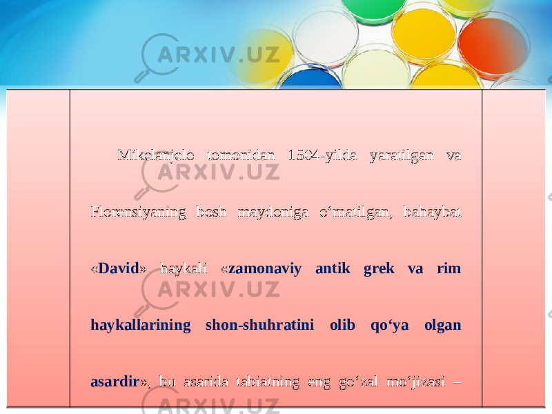 Mikelanjelo tomonidan 1504-yilda yaratilgan va Florensiyaning bosh maydoniga o‘rnatilgan, bahaybat « David » haykali « zamonaviy antik grek va rim haykallarining shon-shuhratini olib qo‘ya olgan asardir », bu asarida tabiatning eng go‘zal mo‘jizasi – odam qomati ekanligini, uning takrorlanmas go‘zalligini, kuch-qudratini ifoda etishga erishgan. 