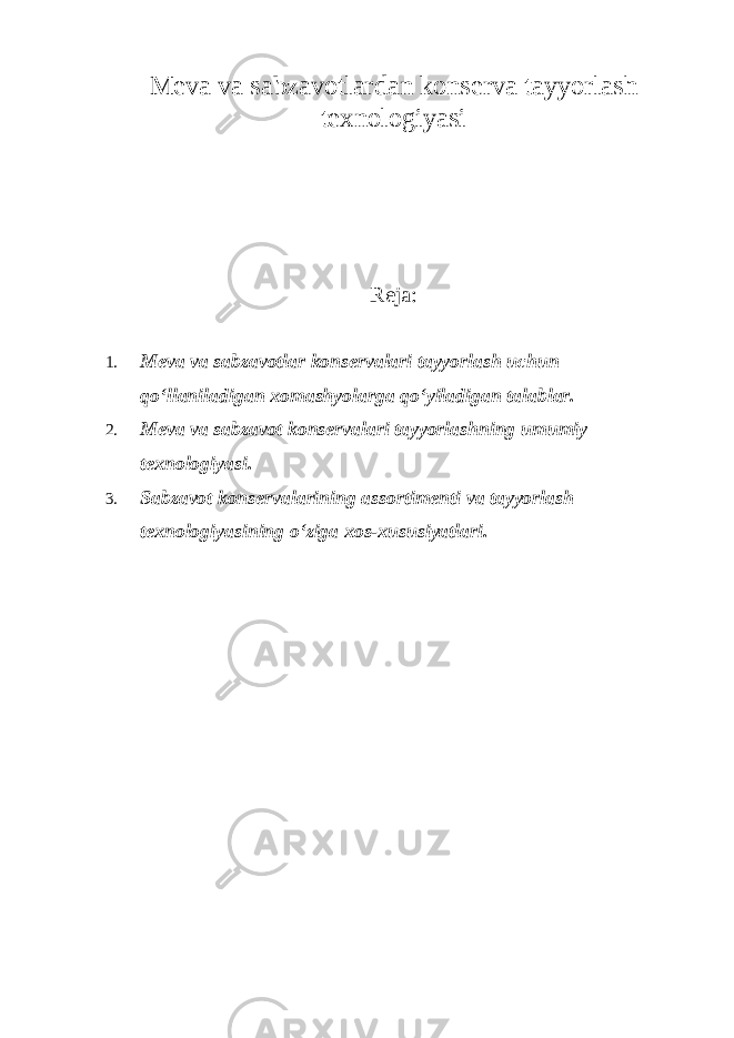 Meva va sabzavotlardan konserva tayyorlash texnologiyasi Reja: 1. Meva va sabzavotlar konservalari tayyorlash uchun qo‘llaniladigan xomashyolarga qo‘yiladigan talablar. 2. Meva va sabzavot konservalari tayyorlashning umumiy texnologiyasi. 3. Sabzavot konservalarining assortimenti va tayyorlash texnologiyasining o‘ziga xos-xususiyatlari. 