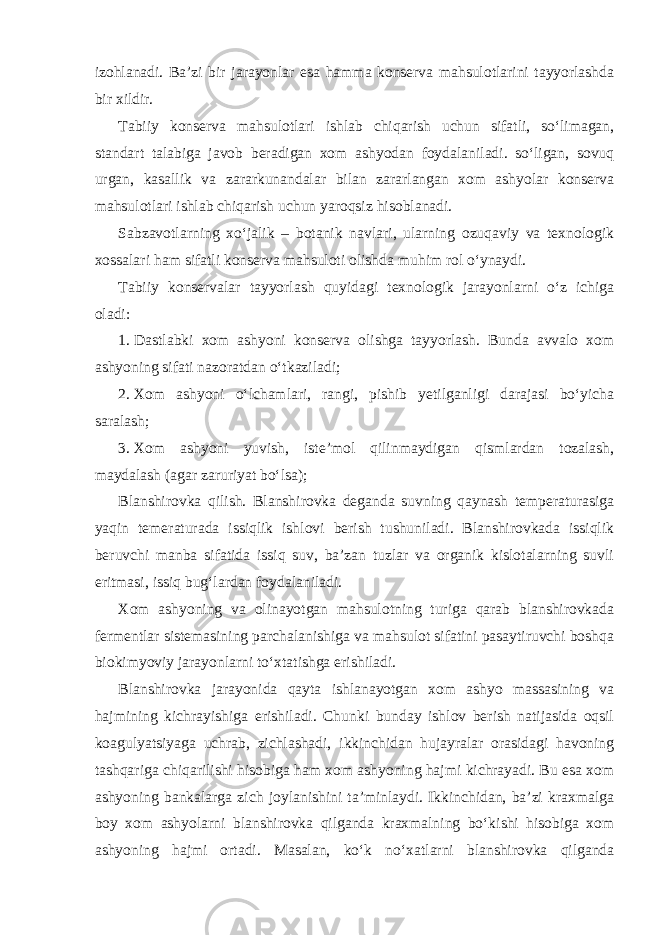 izohlanadi. Ba’zi bir jarayonlar esa hamma konserva mahsulotlarini tayyorlashda bir xildir. Tabiiy konserva mahsulotlari ishlab chiqarish uchun sifatli, so‘limagan, standart talabiga javob beradigan xom ashyodan foydalaniladi. so‘ligan, sovuq urgan, kasallik va zararkunandalar bilan zararlangan xom ashyolar konserva mahsulotlari ishlab chiqarish uchun yaroqsiz hisoblanadi. Sabzavotlarning xo‘jalik – botanik navlari, ularning ozuqaviy va texnologik xossalari ham sifatli konserva mahsuloti olishda muhim rol o‘ynaydi. Tabiiy konservalar tayyorlash quyidagi texnologik jarayonlarni o‘z ichiga oladi: 1. Dastlabki xom ashyoni konserva olishga tayyorlash. Bunda avvalo xom ashyoning sifati nazoratdan o‘tkaziladi; 2. Xom ashyoni o‘lchamlari, rangi, pishib yetilganligi darajasi bo‘yicha saralash; 3. Xom ashyoni yuvish, iste’mol qilinmaydigan qismlardan tozalash, maydalash (agar zaruriyat bo‘lsa); Blanshirovka qilish. Blanshirovka deganda suvning qaynash temperaturasiga yaqin temeraturada issiqlik ishlovi berish tushuniladi. Blanshirovkada issiqlik beruvchi manba sifatida issiq suv, ba’zan tuzlar va organik kislotalarning suvli eritmasi, issiq bug‘lardan foydalaniladi. Xom ashyoning va olinayotgan mahsulotning turiga qarab blanshirovkada fermentlar sistemasining parchalanishiga va mahsulot sifatini pasaytiruvchi boshqa biokimyoviy jarayonlarni to‘xtatishga erishiladi. Blanshirovka jarayonida qayta ishlanayotgan xom ashyo massasining va hajmining kichrayishiga erishiladi. Chunki bunday ishlov berish natijasida oqsil koagulyatsiyaga uchrab, zichlashadi, ikkinchidan hujayralar orasidagi havoning tashqariga chiqarilishi hisobiga ham xom ashyoning hajmi kichrayadi. Bu esa xom ashyoning bankalarga zich joylanishini ta’minlaydi. Ikkinchidan, ba’zi kraxmalga boy xom ashyolarni blanshirovka qilganda kraxmalning bo‘kishi hisobiga xom ashyoning hajmi ortadi. Masalan, ko‘k no‘xatlarni blanshirovka qilganda 