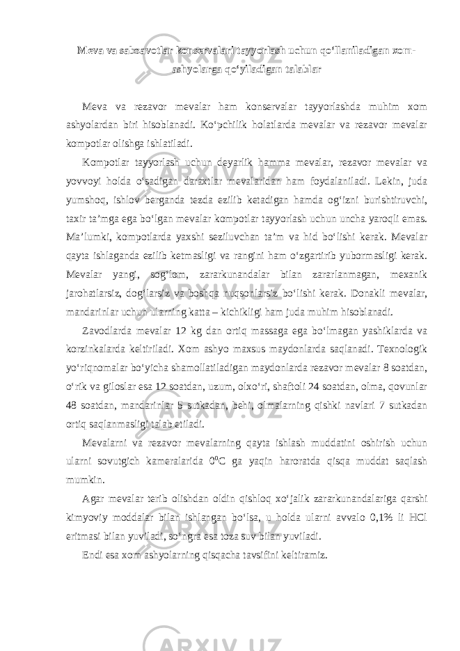 Meva va sabzavotlar konservalari tayyorlash uchun qo‘llaniladigan xom- ashyolarga qo‘yiladigan talablar Meva va rezavor mevalar ham konservalar tayyorlashda muhim xom ashyolardan biri hisoblanadi. Ko‘pchilik holatlarda mevalar va rezavor mevalar kompotlar olishga ishlatiladi. Kompotlar tayyorlash uchun deyarlik hamma mevalar, rezavor mevalar va yovvoyi holda o‘sadigan daraxtlar mevalaridan ham foydalaniladi. Lekin, juda yumshoq, ishlov berganda tezda ezilib ketadigan hamda og‘izni burishtiruvchi, taxir ta’mga ega bo‘lgan mevalar kompotlar tayyorlash uchun uncha yaroqli emas. Ma’lumki, kompotlarda yaxshi seziluvchan ta’m va hid bo‘lishi kerak. Mevalar qayta ishlaganda ezilib ketmasligi va rangini ham o‘zgartirib yubormasligi kerak. Mevalar yangi, sog‘lom, zararkunandalar bilan zararlanmagan, mexanik jarohatlarsiz, dog‘larsiz va boshqa nuqsonlarsiz bo‘lishi kerak. Donakli mevalar, mandarinlar uchun ularning katta – kichikligi ham juda muhim hisoblanadi. Zavodlarda mevalar 12 kg dan ortiq massaga ega bo‘lmagan yashiklarda va korzinkalarda keltiriladi. Xom ashyo maxsus maydonlarda saqlanadi. Texnologik yo‘riqnomalar bo‘yicha shamollatiladigan maydonlarda rezavor mevalar 8 soatdan, o‘rik va giloslar esa 12 soatdan, uzum, olxo‘ri, shaftoli 24 soatdan, olma, qovunlar 48 soatdan, mandarinlar 5 sutkadan, behi, olmalarning qishki navlari 7 sutkadan ortiq saqlanmasligi talab etiladi. Mevalarni va rezavor mevalarning qayta ishlash muddatini oshirish uchun ularni sovutgich kameralarida 0 0 С ga yaqin haroratda qisqa muddat saqlash mumkin. Agar mevalar terib olishdan oldin qishloq xo‘jalik zararkunandalariga qarshi kimyoviy moddalar bilan ishlangan bo‘lsa, u holda ularni avvalo 0,1% li HCl eritmasi bilan yuviladi, so‘ngra esa toza suv bilan yuviladi. Endi esa xom ashyolarning qisqacha tavsifini keltiramiz. 