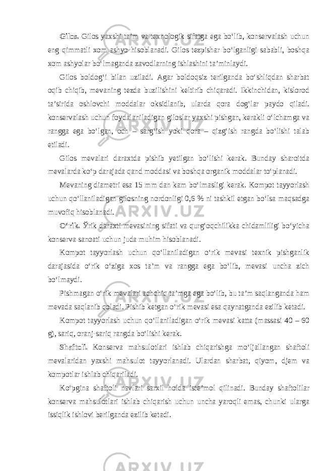 Gilos. Gilos yaxshi ta’m va texnologik sifatga ega bo‘lib, konservalash uchun eng qimmatli xom ashyo hisoblanadi. Gilos tezpishar bo‘lganligi sababli, boshqa xom ashyolar bo‘lmaganda zavodlarning ishlashini ta’minlaydi. Gilos boldog‘i bilan uziladi. Agar boldoqsiz terilganda bo‘shliqdan sharbat oqib chiqib, mevaning tezda buzilishini keltirib chiqaradi. Ikkinchidan, kislorod ta’sirida oshlovchi moddalar oksidlanib, ularda qora dog‘lar paydo qiladi. konservalash uchun foydalaniladigan giloslar yaxshi pishgan, kerakli o‘lchamga va rangga ega bo‘lgan, och – sarg‘ish yoki qora – qizg‘ish rangda bo‘lishi talab etiladi. Gilos mevalari daraxtda pishib yetilgan bo‘lishi kerak. Bunday sharoitda mevalarda ko‘p darajada qand moddasi va boshqa organik moddalar to‘planadi. Mevaning diametri esa 15 mm dan kam bo‘lmasligi kerak. Kompot tayyorlash uchun qo‘llaniladigan gilosning nordonligi 0,6 % ni tashkil etgan bo‘lsa maqsadga muvofiq hisoblanadi. O‘rik. Ў rik daraxti mevasining sifati va qurg‘oqchilikka chidamliligi bo‘yicha konserva sanoati uchun juda muhim hisoblanadi. Kompot tayyorlash uchun qo‘llaniladigan o‘rik mevasi texnik pishganlik darajasida o‘rik o‘ziga xos ta’m va rangga ega bo‘lib, mevasi uncha zich bo‘lmaydi. Pishmagan o‘rik mevalari achchiq ta’mga ega bo‘lib, bu ta’m saqlanganda ham mevada saqlanib qoladi. Pishib ketgan o‘rik mevasi esa qaynatganda ezilib ketadi. Kompot tayyorlash uchun qo‘llaniladigan o‘rik mevasi katta (massasi 40 – 60 g), sariq, oranj-sariq rangda bo‘lishi kerak. Shaftoli. Konserva mahsulotlari ishlab chiqarishga mo‘ljallangan shaftoli mevalaridan yaxshi mahsulot tayyorlanadi. Ulardan sharbat, qiyom, djem va kompotlar ishlab chiqariladi. Ko‘pgina shaftoli navlari sarxil holda iste’mol qilinadi. Bunday shaftolilar konserva mahsulotlari ishlab chiqarish uchun uncha yaroqli emas, chunki ularga issiqlik ishlovi berilganda ezilib ketadi. 