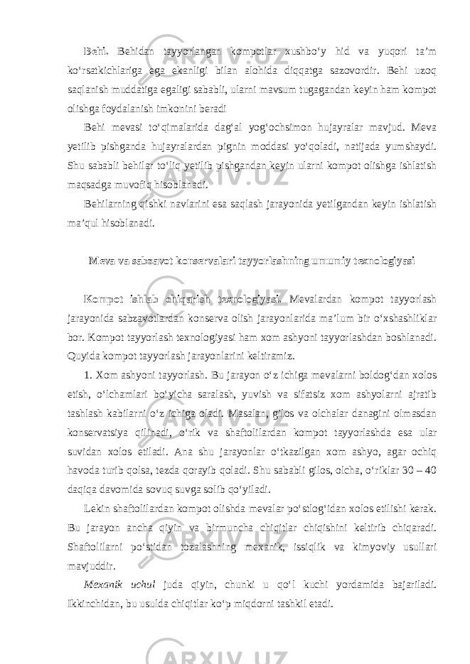 Behi. Behidan tayyorlangan kompotlar xushbo‘y hid va yuqori ta’m ko‘rsatkichlariga ega ekanligi bilan alohida diqqatga sazovordir. Behi uzoq saqlanish muddatiga egaligi sababli, ularni mavsum tugagandan keyin ham kompot olishga foydalanish imkonini beradi Behi mevasi to‘qimalarida dag‘al yog‘ochsimon hujayralar mavjud. Meva yetilib pishganda hujayralardan pignin moddasi yo‘qoladi, natijada yumshaydi. Shu sababli behilar to‘liq yetilib pishgandan keyin ularni kompot olishga ishlatish maqsadga muvofiq hisoblanadi. Behilarning qishki navlarini esa saqlash jarayonida yetilgandan keyin ishlatish ma’qul hisoblanadi. Meva va sabzavot konservalari tayyorlashning umumiy texnologiyasi Kompot ishlab chiqarish texnologiyasi. Mevalardan kompot tayyorlash jarayonida sabzavotlardan konserva olish jarayonlarida ma’lum bir o‘xshashliklar bor. Kompot tayyorlash texnologiyasi ham xom ashyoni tayyorlashdan boshlanadi. Quyida kompot tayyorlash jarayonlarini keltiramiz. 1. Xom ashyoni tayyorlash. Bu jarayon o‘z ichiga mevalarni boldog‘dan xolos etish, o‘lchamlari bo‘yicha saralash, yuvish va sifatsiz xom ashyolarni ajratib tashlash kabilarni o‘z ichiga oladi. Masalan, gilos va olchalar danagini olmasdan konservatsiya qilinadi, o‘rik va shaftolilardan kompot tayyorlashda esa ular suvidan xolos etiladi. Ana shu jarayonlar o‘tkazilgan xom ashyo, agar ochiq havoda turib qolsa, tezda qorayib qoladi. Shu sababli gilos, olcha, o‘riklar 30 – 40 daqiqa davomida sovuq suvga solib qo‘yiladi. Lekin shaftolilardan kompot olishda mevalar po‘stlog‘idan xolos etilishi kerak. Bu jarayon ancha qiyin va birmuncha chiqitlar chiqishini keltirib chiqaradi. Shaftolilarni po‘stidan tozalashning mexanik, issiqlik va kimyoviy usullari mavjuddir. Mexanik uchul juda qiyin, chunki u qo‘l kuchi yordamida bajariladi. Ikkinchidan, bu usulda chiqitlar ko‘p miqdorni tashkil etadi. 