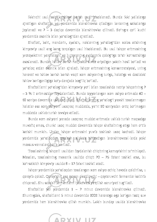 Ikkinchi usul issiqlik ishlovi berish usuli hisoblanadi. Bunda ikki pallalarga ajratilgan shaftolilar par yordamida blanshirovka qiladigan lentaning setkalariga joylanadi va 2 – 3 daqiqa davomida blanshirovka qilinadi. So‘ngra qo‘l kuchi yordamida osonlik bilan po‘stlog‘idan ajratiladi. Shafloti, behi, mandarin, apelsin, noklarning po‘stlog‘idan xolos etishning kimyoviy usuli eng keng tarqalgan usul hisoblanadi. Bu usul ishqor eritmasining protopektinni parchalashi va hujayraning epidermik qobig‘iga ta’sir ko‘rsatishiga asoslanadi. Bundan ishlov berish natijasida suvda eriydigan pektin hosil bo‘ladi va po‘stloq etdan osonlik bilan ajraladi. Ishqor eritmasining konsentratsiyasi, uning harorati va ishlov berish berish vaqti xom ashyoning turiga, holatiga va dastlabki ishlov berilganligiga ko‘p darajada bog‘liq bo‘ladi. Shaftolilarni po‘stlog‘idan kimyoviy yo‘l bilan tozalashda natriy ishqorining 2 – 3 % li eritmasidan foydalaniladi. Bunda tayyorlangan xom ashyo eritmada 40 – 60 soniya davomida ushlab turiladi. Shaftolilarning po‘stlog‘i yaxshi tozalanmagan holatlar esa xom ashyoni uzoqroq muddatda, ya’ni 90 soniyadan ortiq bo‘lmagan muddatda ushlab turish tavsiya etiladi. Bunda xom ashyoni yanada uzoqroq muddat eritmada ushlab turish maqsadga muvofiq emas, chunki uzoq muddat davomida ishqor shaftolining etiga ham o‘tib ketishi mumkin. Undan ishqor eritmasini yuvib tashlash uzoq kechadi. Ishqor yordamida po‘stloqdan tozalash uzluksiz ishlaydigan bronshirovatel-larda yoki maxsus vannalarda olib boriladi. Tozalashning ishqorli usulidan foydalanish chiqitning kamayishini ta’minlaydi. Masalan, tozalashning mexanik usulida chiqit 20 – 25 foizni tashkil etsa, bu ko‘rsatkich kimyoviy usulda 8 – 12 foizni tashkil etadi. Ishqor yordamida po‘stloqdan tozalangan xom ashyo ochiq havoda qoldirilsa, u qorayib qoladi. Qorayishni esa asosan oksidlovchi – qaytaruvchi fermentlar keltirib chiqaradi. Shu sababli fermentlarni ipaktivatsiya qilish zaruriyati tug‘iladi. Shaftolilar par yordamida 1 – 2 minut davomida blanshirovka qilinadi. Shuningdek, shaftolilarni 5 minut davomida 900S haroratga ega bo‘lgan issiq suv yordamida ham blanshirovka qilish mumkin. Lekin bunday usulda blanshirovka 