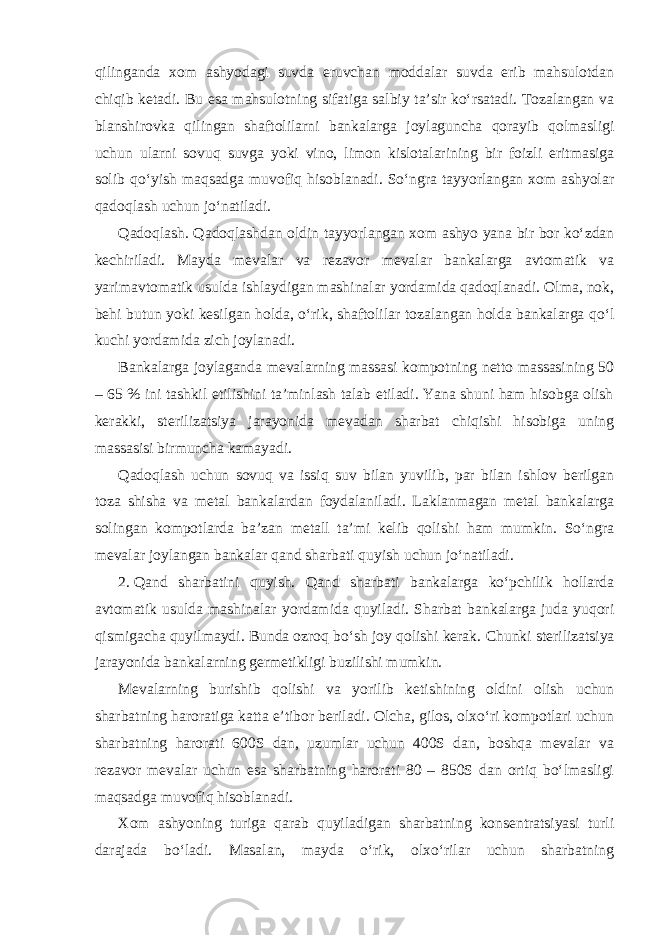 qilinganda xom ashyodagi suvda eruvchan moddalar suvda erib mahsulotdan chiqib ketadi. Bu esa mahsulotning sifatiga salbiy ta’sir ko‘rsatadi. Tozalangan va blanshirovka qilingan shaftolilarni bankalarga joylaguncha qorayib qolmasligi uchun ularni sovuq suvga yoki vino, limon kislotalarining bir foizli eritmasiga solib qo‘yish maqsadga muvofiq hisoblanadi. So‘ngra tayyorlangan xom ashyolar qadoqlash uchun jo‘natiladi. Qadoqlash. Qadoqlashdan oldin tayyorlangan xom ashyo yana bir bor ko‘zdan kechiriladi. Mayda mevalar va rezavor mevalar bankalarga avtomatik va yarimavtomatik usulda ishlaydigan mashinalar yordamida qadoqlanadi. Olma, nok, behi butun yoki kesilgan holda, o‘rik, shaftolilar tozalangan holda bankalarga qo‘l kuchi yordamida zich joylanadi. Bankalarga joylaganda mevalarning massasi kompotning netto massasining 50 – 65 % ini tashkil etilishini ta’minlash talab etiladi. Yana shuni ham hisobga olish kerakki, sterilizatsiya jarayonida mevadan sharbat chiqishi hisobiga uning massasisi birmuncha kamayadi. Qadoqlash uchun sovuq va issiq suv bilan yuvilib, par bilan ishlov berilgan toza shisha va metal bankalardan foydalaniladi. Laklanmagan metal bankalarga solingan kompotlarda ba’zan metall ta’mi kelib qolishi ham mumkin. So‘ngra mevalar joylangan bankalar qand sharbati quyish uchun jo‘natiladi. 2. Qand sharbatini quyish. Qand sharbati bankalarga ko‘pchilik hollarda avtomatik usulda mashinalar yordamida quyiladi. Sharbat bankalarga juda yuqori qismigacha quyilmaydi. Bunda ozroq bo‘sh joy qolishi kerak. Chunki sterilizatsiya jarayonida bankalarning germetikligi buzilishi mumkin. Mevalarning burishib qolishi va yorilib ketishining oldini olish uchun sharbatning haroratiga katta e’tibor beriladi. Olcha, gilos, olxo‘ri kompotlari uchun sharbatning harorati 600S dan, uzumlar uchun 400S dan, boshqa mevalar va rezavor mevalar uchun esa sharbatning harorati 80 – 850S dan ortiq bo‘lmasligi maqsadga muvofiq hisoblanadi. Xom ashyoning turiga qarab quyiladigan sharbatning konsentratsiyasi turli darajada bo‘ladi. Masalan, mayda o‘rik, olxo‘rilar uchun sharbatning 