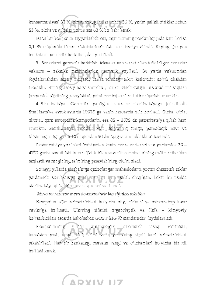 konsentratsiyasi 30 %, olma, nok, giloslar uchun 35 %, yarim pallali o‘riklar uchun 50 %, olcha va giloslar uchun esa 60 % bo‘lishi kerak. Ba’zi bir kompotlar tayyorlashda esa, agar ularning nordonligi juda kam bo‘lsa 0,1 % miqdorida limon kislotalariqo‘shish ham tavsiya etiladi. Keyingi jarayon bankalarni germetik berkitish, deb yuritiladi. 3. Bankalarni germetik berkitish. Mevalar va sharbat bilan to‘ldirilgan bankalar vakuum – zakatka mashinalarida germetik yopiladi. Bu yerda vakuumdan foydalanishdan asosiy maqsad, banka ichidagi erkin kislorodni so‘rib olishdan iboratdir. Buning asosiy boisi shundaki, banka ichida qolgan kislorod uni saqlash jarayonida sifatining pasayishini, ya’ni bambajlarni keltirib chiqarishi mumkin. 4. Sterilizatsiya. Germetik yopilgan bankalar sterilizatsiyaga jo‘natiladi. Sterilizatsiya avtoklavlarda 1000S ga yaqin haroratda olib boriladi. Olcha, o‘rik, olxo‘ri, qora smorodina kompotlarini esa 85 – 950S da pasterizatsiya qilish ham mumkin. Sterilizatsiya muddati xom ashyoning turiga, pomologik navi va idishning turiga qarab 10 daqiqadan 30 daqiqagacha muddatda o‘tkaziladi. Pasterizatsiya yoki sterilizatsiyadan keyin bankalar darhol suv yordamida 30 – 40 0 С gacha sovutilishi kerak. Telik bilan sovutilish mahsulotning ezilib ketishidan saqlaydi va rangining, ta’mining pasayishining oldini oladi. So‘nggi yillarda shishalarga qadoqlangan mahsulotlarni yuqori chastotali toklar yordamida sterilizatsiya qilish usullari ham ishlab chiqilgan. Lekin bu usulda sterilizatsiya qilish birmuncha qimmatroq turadi. Meva va rezavor meva konservalarining sifatiga talablar. Kompotlar sifat ko‘rsatkichlari bo‘yicha oliy, birinchi va oshxonabop tovar navlariga bo‘linadi. Ularning sifatini organoleptik va fizik – kimyoviy ko‘rsatkichlari asosida baholashda GOST 816-70 standartidan foydalaniladi. Kompotlarning sifatini organoleptik baholashda tashqi ko‘rinishi, konsistensiyasi, rangi, hidi, ta’mi va quymasining sifati kabi ko‘rsatkichlari tekshiriladi. Har bir bankadagi mevalar rangi va o‘lchamlari bo‘yicha bir xil bo‘lishi kerak. 