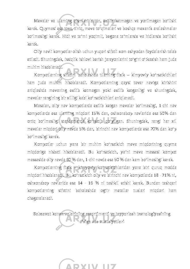 Mevalar va ularning qismlari butun, ezilib ketmagan va yorilmagan bo‘lishi kerak. Quymasi esa toza, tiniq, meva to‘qimalari va boshqa mexanik aralashmalar bo‘lmasligi kerak. Hidi va ta’mi yoqimli, begona ta’mlarsiz va hidlarsiz bo‘lishi kerak. Oliy navli kompotlar olish uchun yuqori sifatli xom ashyodan foydalanish talab etiladi. Shuningdek, issiqlik ishlovi berish jarayonlarini to‘g‘ri o‘tkazish ham juda muhim hisoblanadi. Kompotlarning sifatini baholashda ularning fizik – kimyoviy ko‘rsatkichlari ham juda muhim hisoblanadi. Kompotlarning qaysi tovar naviga kirishini aniqlashda mevaning ezilib ketmagan yoki ezilib ketganligi va shuningdek, mevalar rangining bir xilligi kabi ko‘rsatkichlari aniqlanadi. Masalan, oliy nav kompotlarda ezilib ketgan mevalar bo‘lmasligi, 1-chi nav kompotlarda esa ularning miqdori 15% dan, oshxonabop navlarida esa 50% dan ortiq bo‘lmasligi standartlarda ko‘rsatib qo‘yilgan. Shuningdek, rangi har xil mevalar miqdori oliy navda 5% dan, birinchi nav kompotlarda esa 20% dan ko‘p bo‘lmasligi kerak. Kompotlar uchun yana bir muhim ko‘rsatkich meva miqdorining quyma miqdoriga nisbati hisoblanadi. Bu ko‘rsatkich, ya’ni meva massasi kompot massasida oliy navda 60 % dan, 1-chi navda esa 50 % dan kam bo‘lmasligi kerak. Kompotlarning fizik – kimyoviy ko‘rsatkichlaridan yana biri quruq modda miqdori hisoblanadi. Bu ko‘rsatkich oliy va birinchi nav kompotlarda 18 - 21% ni, oshxonabop navlarida esa 14 - 16 % ni tashkil etishi kerak. Bundan tashqari kompotlarning sifatini baholashda og‘ir metallar tuzlari miqdori ham chegaralanadi. Sabzavot konservalarining assortimenti va tayyorlash texnologiyasining o‘ziga xos-xususiyatlari 