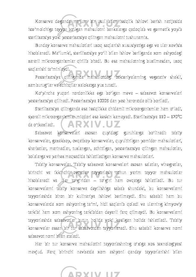 Konserva deganda ma’lum bir usul bilan issiqlik ishlovi berish natijasida iste’molchiga tayyor bo‘lgan mahsulotni bankalarga qadoqlab va germetik yopib sterilizatsiya yoki pasterizatsiya qilingan mahsulotni tushunamiz. Bunday konserva mahsulotlari uzoq saqlanish xususiyatiga ega va ular xavfsiz hisoblanadi. Ma’lumki, sterilizatsiya yo‘li bilan ishlov berilganda xom ashyodagi zararli mikroorganizmlar qirilib bitadi. Bu esa mahsulotning buzilmasdan, uzoq saqlanishi ta’minlaydi. Pasterizatsiya qilinganda mahsulotdagi bakteriyalarning vegetativ shakli, zamburug‘lar va achitqilar xalokatga yuz tutadi. Ko‘pincha yuqori nordonlikka ega bo‘lgan meva – sabzavot konservalari pasterizatsiya qilinadi. Pasterizatsiya 1000S dan past haroratda olib boriladi. Sterilizatsiya qilinganda esa issiqlikka chidamli mikroorganizmlar ham o‘ladi, sporali mikroorganizmlar miqdori esa keskin kamayadi. Sterilizatsiya 110 – 120 0 С da o‘tkaziladi. Sabzavot konservalari asosan quyidagi guruhlarga bo‘linadi: tabiiy konservalar, gazakbop, ovqatbop konservalar, quyultirilgan pomidor mahsulotlari, sharbatlar, marinadlar, tuzlangan, achitilgan, pasterizatsiya qilingan mahsulotlar, bolalarga va parhez maqsadida ishlatiladigan konserva mahsulotlari. Tabiiy konservalar. Tabiiy sabzavot konservalari asosan salatlar, vinegretlar, birinchi va ikkinchi ovqatlar tayyorlash uchun yarim tayyor mahsulotlar hisoblanadi va ular to‘g‘ridan – to‘g‘ri ham ovqatga ishlatiladi. Bu tur konservalarni tabiiy konserva deyilishiga sabab shundaki, bu konservalarni tayyorlashda biron bir kulinariya ishlovi berilmaydi. Shu sababli ham bu konservalarda xom ashyoning ta’mi, hidi saqlanib qoladi va ularning kimyoviy tarkibi ham xom ashyoning tarkibidan deyarli farq qilmaydi. Bu konservalarni tayyorlashda sabzavotlar butun holida yoki kesilgan holida ishlatiladi. Tabiiy konservalar assan bir tur sabzavotdan tayyorlanadi. Shu sababli konserva nomi sabzavot nomi bilan ataladi. Har bir tur konserva mahsulotini tayyorlashning o‘ziga xos texnologiyasi mavjud. Farq birinchi navbatda xom ashyoni qanday tayyorlanishi bilan 