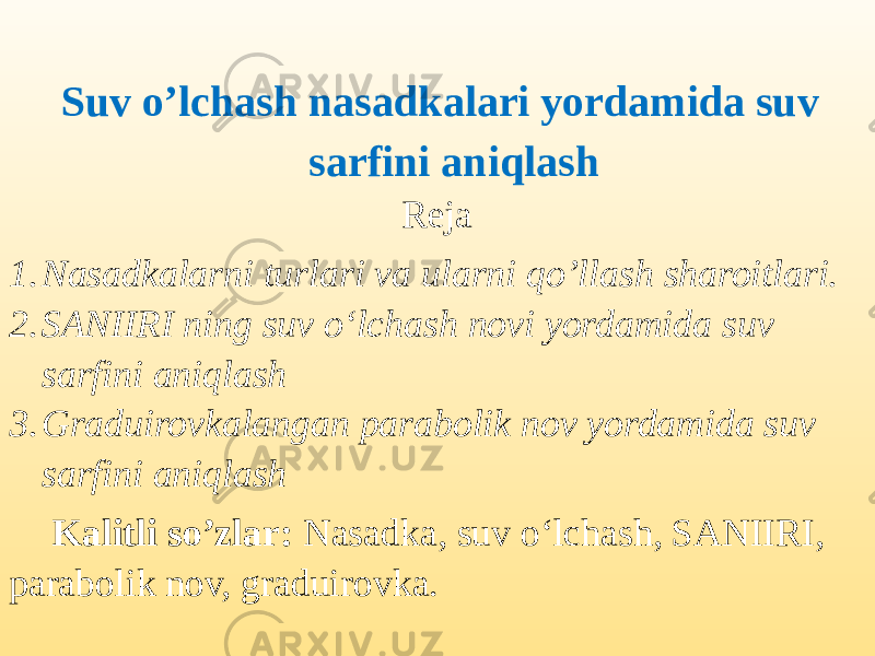  Suv o’lchash nasadkalari yordamida suv sarfini aniqlash Reja 1. Nasadkalarni turlari va ularni qo’llash sharoitlari. 2. SANIIRI ning suv o‘lchash novi yordamida suv sarfini aniqlash 3. Graduirovkalangan parabolik nov yordamida suv sarfini aniqlash Kalitli so’zlar: Nasadka, suv o‘lchash, SANIIRI, parabolik nov, graduirovka. 