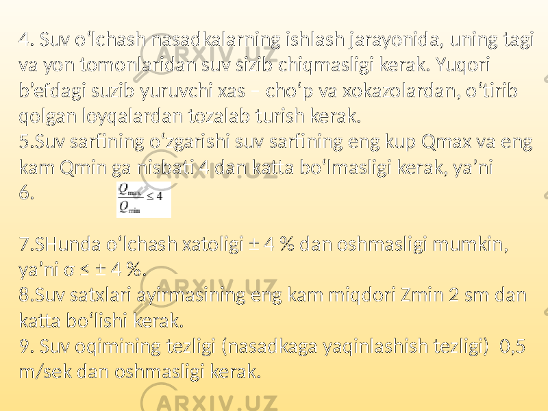 4. Suv o‘lchash nasadkalarning ishlash jarayonida, uning tagi va yon tomonlaridan suv sizib chiqmasligi kerak. Yuqori b’efdagi suzib yuruvchi xas – cho‘p va xokazolardan, o‘tirib qolgan loyqalardan tozalab turish kerak. 5.Suv sarfining o‘zgarishi suv sarfining eng kup Qmax va eng kam Qmin ga nisbati 4 dan katta bo‘lmasligi kerak, ya’ni 6. 7.SHunda o‘lchash xatoligi ± 4 % dan oshmasligi mumkin, ya’ni σ ≤ ± 4 %. 8.Suv satxlari ayirmasining eng kam miqdori Zmin 2 sm dan katta bo‘lishi kerak. 9. Suv oqimining tezligi (nasadkaga yaqinlashish tezligi) 0,5 m/sek dan oshmasligi kerak. 