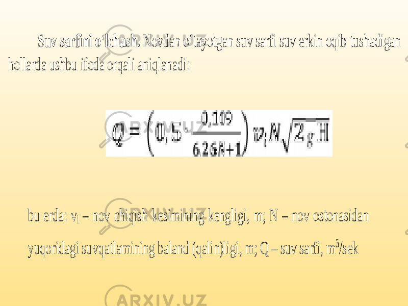 Suv sarfini o‘lchash. Novdan o‘tayotgan suv sarfi suv erkin oqib tushadigan hollarda ushbu ifoda orqali aniqlanadi: bu erda: v l – nov chiqish kesimining kengligi, m; N – nov ostonasidan yuqoridagi suv qatlamining baland (qalin)ligi, m; Q – suv sarfi, m 3 /sek 