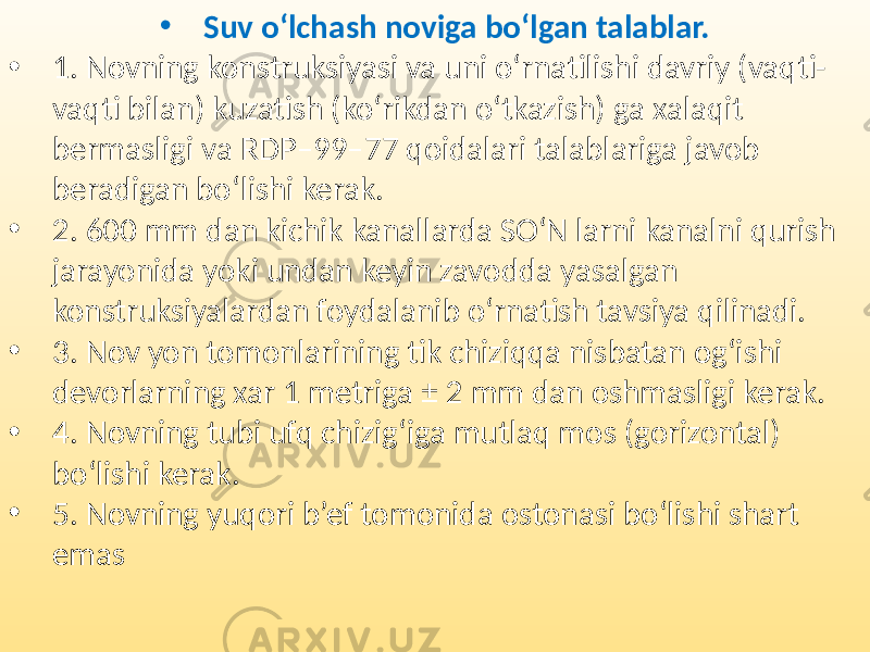 • Suv o‘lchash noviga bo‘lgan talablar. • 1. Novning konstruksiyasi va uni o‘rnatilishi davriy (vaqti- vaqti bilan) kuzatish (ko‘rikdan o‘tkazish) ga xalaqit bermasligi va RDP–99–77 qoidalari talablariga javob beradigan bo‘lishi kerak. • 2. 600 mm dan kichik kanallarda SO‘N larni kanalni qurish jarayonida yoki undan keyin zavodda yasalgan konstruksiyalardan foydalanib o‘rnatish tavsiya qilinadi. • 3. Nov yon tomonlarining tik chiziqqa nisbatan og‘ishi devorlarning xar 1 metriga ± 2 mm dan oshmasligi kerak. • 4. Novning tubi ufq chizig‘iga mutlaq mos (gorizontal) bo‘lishi kerak. • 5. Novning yuqori b’ef tomonida ostonasi bo‘lishi shart emas 