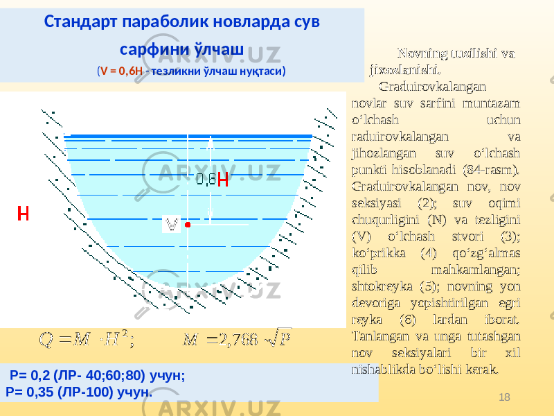 18Стандарт параболик новларда сув сарфини ўлчаш ( V = 0,6Н - тезликни ўлчаш нуқтаси) Р= 0,2 (ЛР- 40;60;80) учун; Р= 0,35 (ЛР-100) учун. Novning tuzilishi va jixozlanishi. Graduirovkalangan novlar suv sarfini muntazam o‘lchash uchun raduirovkalangan va jihozlangan suv o‘lchash punkti hisoblanadi (84-rasm). Graduirovkalangan nov, nov seksiyasi (2); suv oqimi chuqurligini (N) va tezligini (V) o‘lchash stvori (3); ko‘prikka (4) qo‘zg‘almas qilib mahkamlangan; shtokreyka (5); novning yon devoriga yopishtirilgan egri reyka (6) lardan iborat. Tanlangan va unga tutashgan nov seksiyalari bir xil nishablikda bo‘lishi kerak.P M   768, 2 ; 2 H M Q   