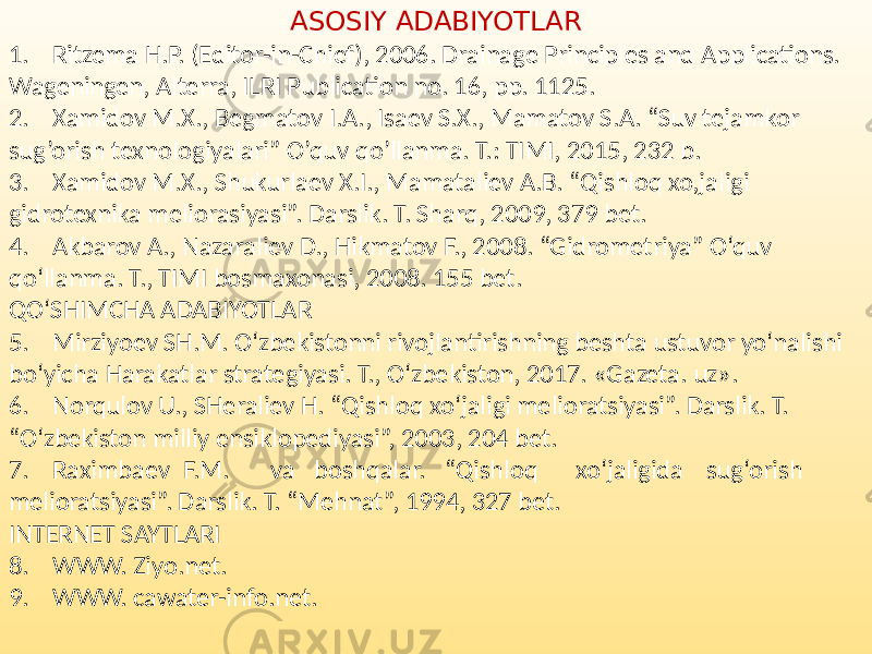 ASOSIY ADABIYOTLAR 1. Ritzema H.P. (Editor-in-Chief), 2006. Drainage Principles and Applications. Wageningen, Alterra, ILRI Publication no. 16, pp. 1125. 2. Xamidov M.X., Begmatov I.A., Isaev S.X., Mamatov S.A. “Suv tejamkor sug’orish texnologiyalari” O’quv qo’llanma. T.: TIMI, 2015, 232 b. 3. Xamidov M.X., Shukurlaev X.I., Mamataliev A.B. “Qishloq xo,jaligi gidrotexnika meliorasiyasi”. Darslik. T. Sharq, 2009, 379 bet. 4. Akbarov A., Nazaraliev D., Hikmatov F., 2008. “Gidrometriya” O‘quv qo‘llanma. T., TIMI bosmaxonasi, 2008. 155 bet. QO‘SHIMCHA ADABIYOTLAR 5. Mirziyoev SH.M. O‘zbekistonni rivojlantirishning beshta ustuvor yo‘nalishi bo‘yicha Harakatlar strategiyasi. T., O‘zbekiston, 2017. «Gazeta. uz». 6. Norqulov U., SHeraliev H. “Qishloq xo‘jaligi melioratsiyasi”. Darslik. T. “O‘zbekiston milliy ensiklopediyasi”, 2003, 204 bet. 7. Raximbaev F.M. va boshqalar. “Qishloq xo‘jaligida sug‘orish melioratsiyasi”. Darslik. T. “Mehnat”, 1994, 327 bet. INTERNET SAYTLARI 8. WWW. Ziyo.net. 9. WWW. cawater-info.net. 