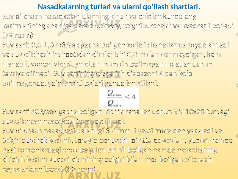 Nasadkalarning turlari va ularni qo‘llash shartlari. Suv o‘lchash nasadkalari ularning kirish va chiqish kundalang kesimlarining shakliga qarab doiraviy, to‘g‘riburchakli va kvadratli bo‘ladi (79-rasm) Suv sarfi 0,6-1,0 m3/sek gacha bo‘lgan xo‘jalik kanallarida foydalaniladi va suv o‘lchash inshootidan dimlanishi 0,3 m dan oshmaydigan, kam nishabli, vodoslivlarni ishlatish mumkin bo‘lmagan holatlar uchun tavsiya qilinadi. Suv sarfining o‘zgarish diapazoni 4 dan ko‘p bo‘lmaganda, ya’ni sharti bajarilganda ishlatiladi. Suv sarfi 40ℓ/sek gacha bo‘lgan kichik kanallar uchun VN 10x20 turdagi suv o‘lchash nasadkasi tavsiya qilinadi. Suv o‘lchash nasadkasi qalanligi 3-4 mm li yassi metaldan yasaladi va to‘g‘riburchak kesimli, torayib boruvchi to‘rttta devordan, yuqori hamda past tomonlardagi chok belgilari bir hil bo‘lgan hamda nasadkaning chiqish kesimi yuqori qismining belgisi bilan mos bo‘lgan o‘lchash reykalaridan iborat (80-rasm). 