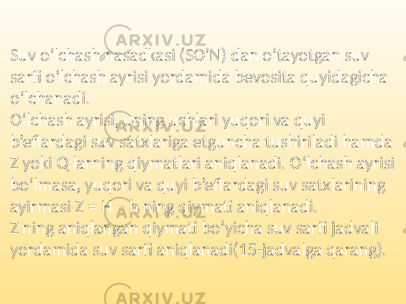 Suv o‘lchash nasadkasi (SO‘N) dan o‘tayotgan suv sarfi o‘lchash ayrisi yordamida bevosita quyidagicha o‘lchanadi. O‘lchash ayrisi, uning uchlari yuqori va quyi b’eflardagi suv satxlariga etguncha tushiriladi hamda Z yoki Q larning qiymatlari aniqlanadi. O‘lchash ayrisi bo‘lmasa, yuqori va quyi b’eflardagi suv satxlarining ayirmasi Z = H − h ning qiymati aniqlanadi. Z ning aniqlangan qiymati bo‘yicha suv sarfi jadvali yordamida suv sarfi aniqlanadi(15-jadvalga qarang). 