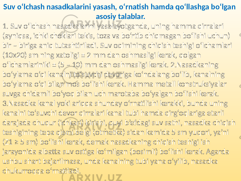 Suv o‘lchash nasadkalarini yasash, o‘rnatish hamda qo‘llashga bo‘lgan asosiy talablar. 1. Suv o‘lchash nasadkalarini yasalayotganda, uning hamma qirralari (ayniqsa, ichki choklari tekis, toza va bo‘rtib chiqmagan bo‘lishi uchun) bir – biriga aniq tutashtiriladi. Suv oqimining chiqish teshigi o‘lchamlari (10x20) sm ning xatoligi ± 2 mm dan oshmasligi kerak, qolgan o‘lchamlariniki ± (5 – 10) mm dan oshmasligi kerak. 2.Nasadkaning bo‘ylama o‘qi kanalni to‘suvchi devoriga ko‘ndalang bo‘lib, kanalning bo‘ylama o‘qi bilan mos bo‘lishi kerak. Hamma metall konstruksiyalar suvga chidamli bo‘yoq bilan uch marotaba bo‘yalgan bo‘lishi kerak. 3.Nasadka kanal yoki ariqqa shunday o‘rnatilishi kerakki, bunda uning kanalni to‘suvchi devor qirralari kanal tubi hamda qirg‘oqlariga etarli darajada chuqur (ichkari) kirishi, quyi b’efdagi suv sathi, nasadka chiqish teshigining tepa qismi belgi (otmetka) sidan kamida 5 sm yuqori, ya’ni (Z1 ≥ 5 sm) bo‘lishi kerak, demak nasadkaning chiqish teshigi ish jarayonida albatta suv ostiga ko‘milgan (bosimli) bo‘lishi kerak. Agarda ushbu shart bajarilmasa, unda kanalning tubi yana o‘yilib, nasadka chukurroqqa o‘rnatiladi. 