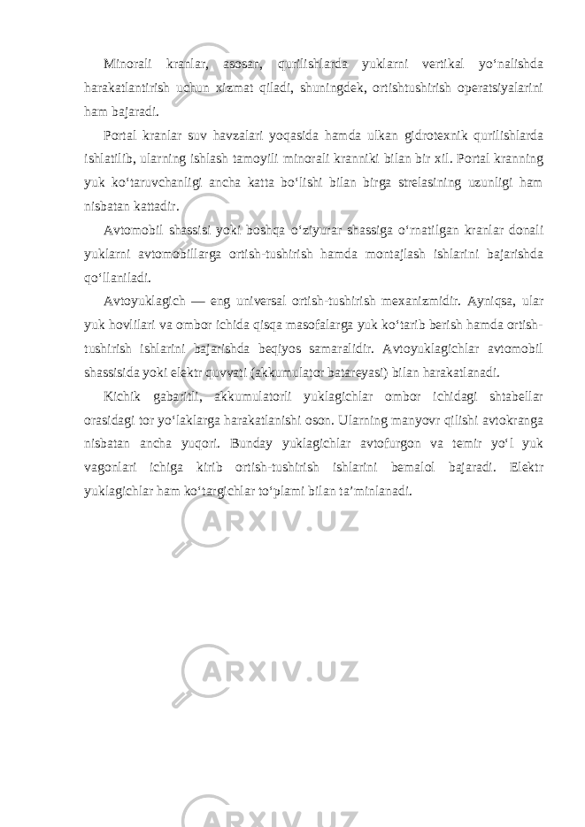 Minorali kranlar, asosan, qurilishlarda yuklarni vertikal yo‘nalishda harakatlantirish uchun xizmat qiladi, shuningdek, ortishtushirish operatsiyalarini ham bajaradi. Portal kranlar suv havzalari yoqasida hamda ulkan gidrotexnik qurilishlarda ishlatilib, ularning ishlash tamoyili minorali kranniki bilan bir xil. Portal kranning yuk ko‘taruvchanligi ancha katta bo‘lishi bilan birga strelasining uzunligi ham nisbatan kattadir. Avtomobil shassisi yoki boshqa o‘ziyurar shassiga o‘rnatilgan kranlar donali yuklarni avtomobillarga ortish-tushirish hamda montajlash ishlarini bajarishda qo‘llaniladi. Avtoyuklagich — eng universal ortish-tushirish mexanizmidir. Ayniqsa, ular yuk hovlilari va ombor ichida qisqa masofalarga yuk ko‘tarib berish hamda ortish- tushirish ishlarini bajarishda beqiyos samaralidir. Avtoyuklagichlar avtomobil shassisida yoki elektr quvvati (akkumulator batareyasi) bilan harakatlanadi. Kichik gabaritli, akkumulatorli yuklagichlar ombor ichidagi shtabellar orasidagi tor yo‘laklarga harakatlanishi oson. Ularning manyovr qilishi avtokranga nisbatan ancha yuqori. Bunday yuklagichlar avtofurgon va temir yo‘l yuk vagonlari ichiga kirib ortish-tushirish ishlarini bemalol bajaradi. Elektr yuklagichlar ham ko‘targichlar to‘plami bilan ta’minlanadi. 