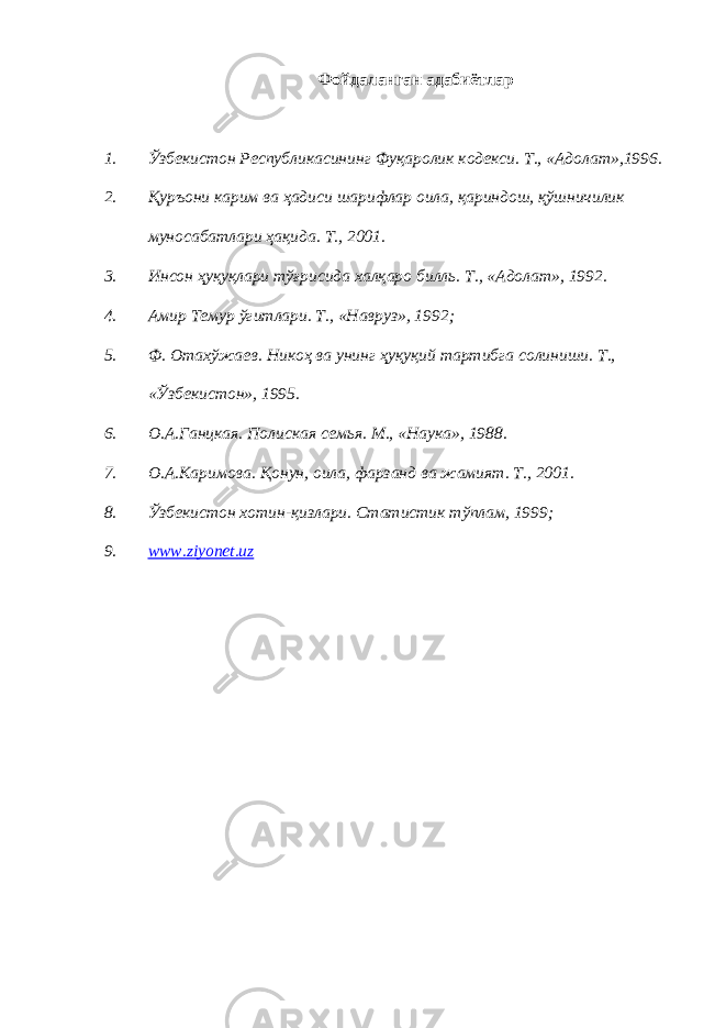 Фойдаланган адабиётлар 1. Ўзбекистон Республикасининг Фуқаролик кодекси. Т., «Адолат»,1996. 2. Қуръони карим ва ҳадиси шарифлар оила, қариндош, қўшничилик муносабатлари ҳақида. Т., 2001. 3. Инсон ҳуқуқлари тўғрисида халқаро билль. Т., «Адолат», 1992. 4. Амир Темур ўгитлари. Т., «Навруз», 1992; 5. Ф. Отахўжаев. Никоҳ ва унинг ҳуқуқий тартибга солиниши. Т., «Ўзбекистон», 1995. 6. О.А.Ганцкая. Полиская семья. М., «Наука», 1988. 7. О.А.Каримова. Қонун, оила, фарзанд ва жамият. Т., 2001. 8. Ўзбекистон хотин-қизлари. Статистик тўплам, 1999; 9. www.ziyonet.uz 